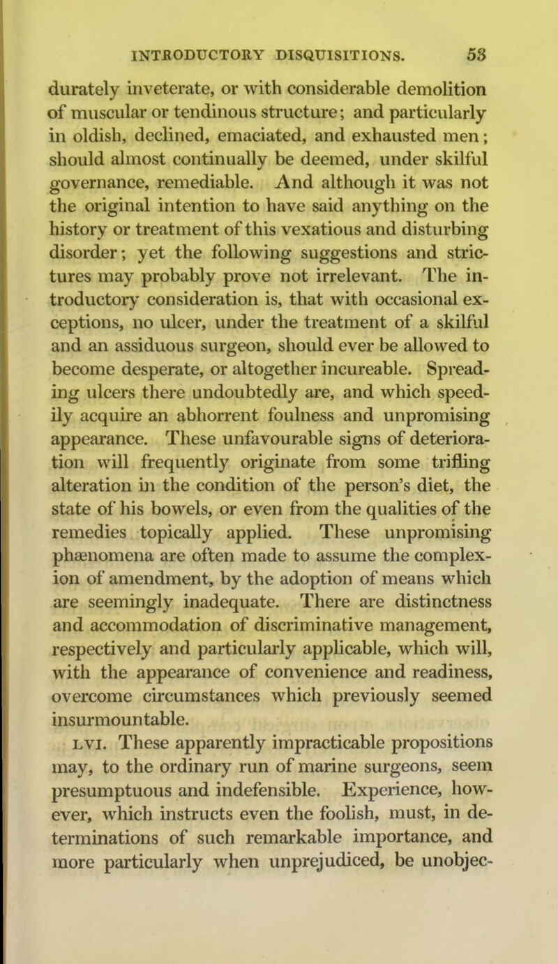 durately inveterate, or with considerable demoKtion of muscular or tendinous structure; and particularly in oldish, declined, emaciated, and exhausted men; should almost continually be deemed, under skilful governance, remediable. And although it was not the original intention to have said anything on the history or treatment of this vexatious and disturbing disorder; yet the following suggestions and stric- tures may probably prove not irrelevant. The in- troductory consideration is, that with occasional ex- ceptions, no ulcer, vmder the treatment of a skilful and an assiduous surgeon, should ever be allowed to become desperate, or altogether incureable. Spread- ing ulcers there undoubtedly are, and which speed- ily acquire an abhorrent foulness and unpromising appearance. These unfavourable signs of deteriora- tion will frequently originate from some trifling alteration in the condition of the person's diet, the state of his bowels, or even from the qualities of the remedies topically applied. These unpromising phaenomena are often made to assume the complex- ion of amendment, by the adoption of means which are seemingly inadequate. There are distinctness and accommodation of discriminative management, respectively and particularly applicable, which will, with the appearance of convenience and readiness, overcome circumstances which previously seemed insurmountable. Lvi. These apparently impracticable propositions may, to the ordinary run of marine surgeons, seem presumptuous and indefensible. Experience, how- ever, which instructs even the foolish, must, in de- terminations of such remarkable importance, and more particularly when unprejudiced, be unobjec-