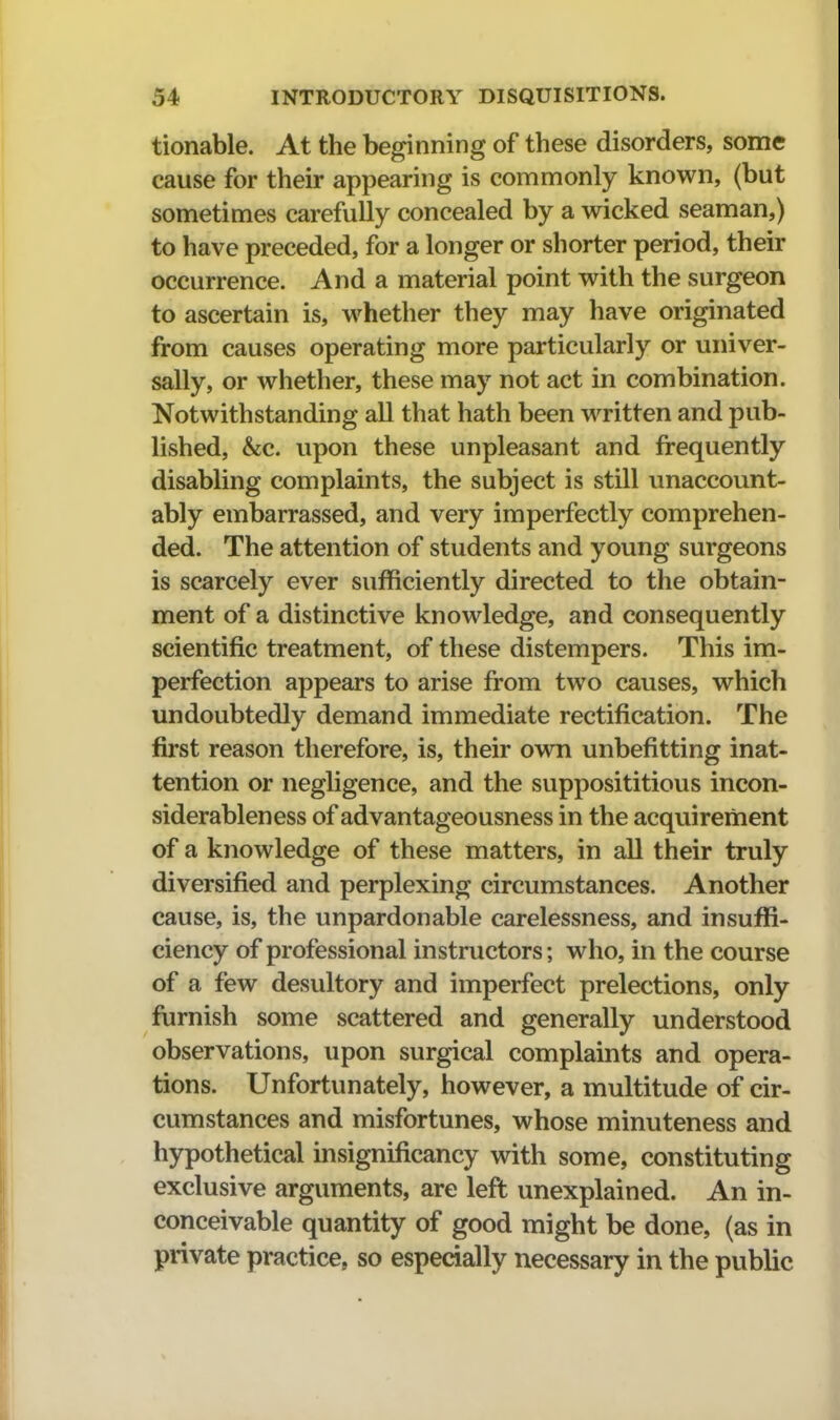 tionable. At the beginning of these disorders, some cause for their appearing is connmonly known, (but sometimes carefully concealed by a wicked seaman,) to have preceded, for a longer or shorter period, their occurrence. And a material point with the surgeon to ascertain is, whether they may have originated from causes operating more particularly or univer- sally, or whether, these may not act in combination. Notwithstanding all that hath been written and pub- lished, &c. upon these unpleasant and frequently disabling complaints, the subject is still unaccount- ably embarrassed, and very imperfectly comprehen- ded. The attention of students and young surgeons is scarcely ever sufficiently directed to the obtain- ment of a distinctive knowledge, and consequently scientific treatment, of these distempers. This im- perfection appears to arise from two causes, which undoubtedly demand immediate rectification. The first reason therefore, is, their own unbefitting inat- tention or negligence, and the supposititious incon- siderableness of advantageousness in the acquirement of a knowledge of these matters, in all their truly diversified and perplexing circumstances. Another cause, is, the unpardonable carelessness, and insuffi- ciency of professional instructors; who, in the course of a few desultory and imperfect prelections, only furnish some scattered and generally understood observations, upon surgical complaints and opera- tions. Unfortunately, however, a multitude of cir- cumstances and misfortunes, whose minuteness and hypothetical insignificancy with some, constituting exclusive arguments, are left unexplained. An in- conceivable quantity of good might be done, (as in private practice, so especially necessary in the public