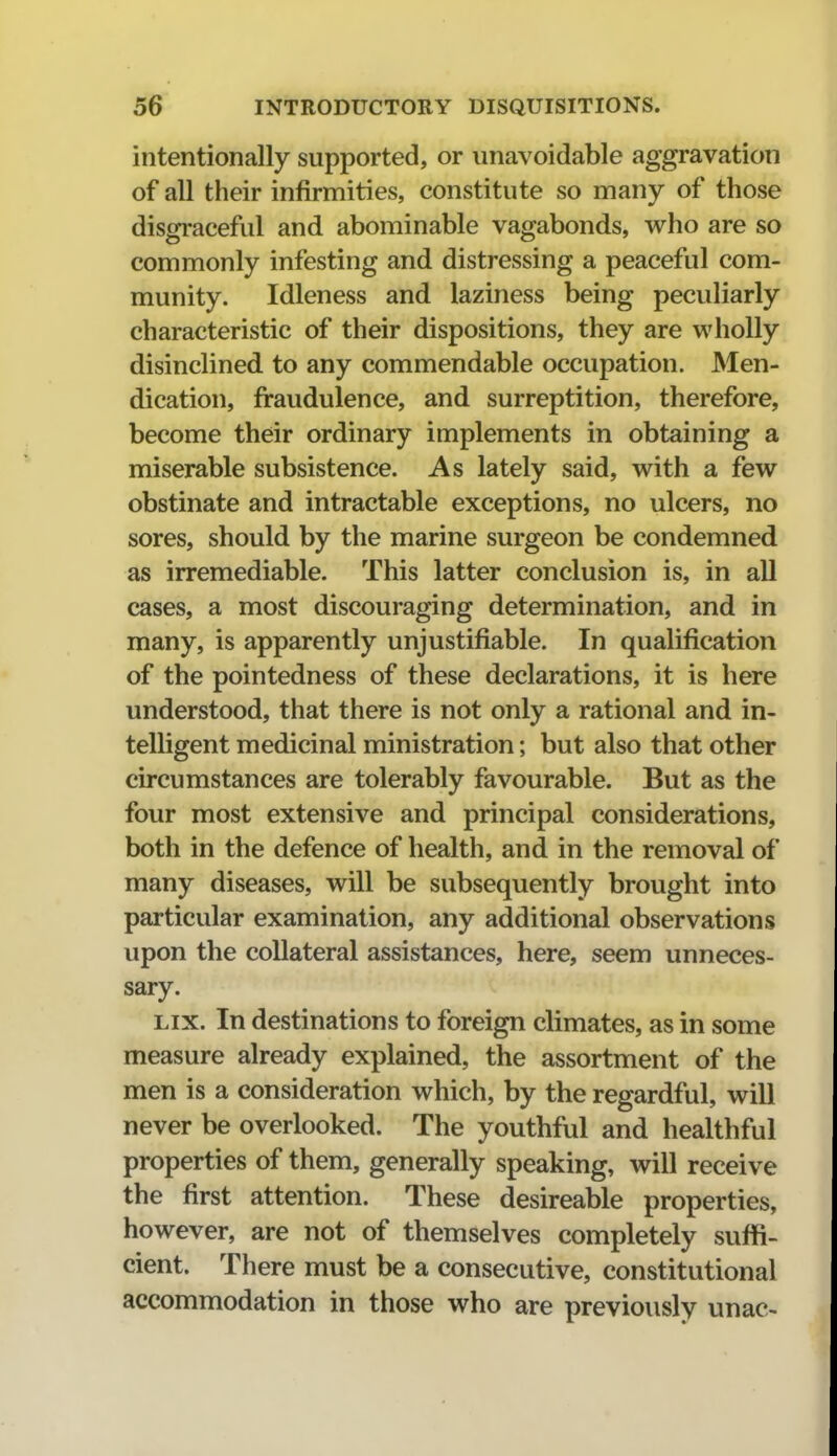 intentionally supported, or unavoidable aggravation of all their infirmities, constitute so many of those disgraceful and abominable vagabonds, who are so commonly infesting and distressing a peaceful com- munity. Idleness and laziness being peculiarly characteristic of their dispositions, they are wholly disinclined to any commendable occupation. Men- dication, firaudulence, and surreptition, therefore, become their ordinary implements in obtaining a miserable subsistence. As lately said, with a few obstinate and intractable exceptions, no ulcers, no sores, should by the marine surgeon be condemned as irremediable. This latter conclusion is, in all cases, a most discouraging determination, and in many, is apparently unjustifiable. In qualification of the pointedness of these declarations, it is here understood, that there is not only a rational and in- telligent medicinal ministration; but also that other circumstances are tolerably favourable. But as the four most extensive and principal considerations, both in the defence of health, and in the removal of many diseases, will be subsequently brought into particular examination, any additional observations upon the collateral assistances, here, seem unneces- sary. Lix. In destinations to foreign climates, as in some measure already explained, the assortment of the men is a consideration which, by the regardful, will never be overlooked. The youthful and healthful properties of them, generally speaking, will receive the first attention. These desireable properties, however, are not of themselves completely suffi- cient. There must be a consecutive, constitutional accommodation in those who are previously unac-