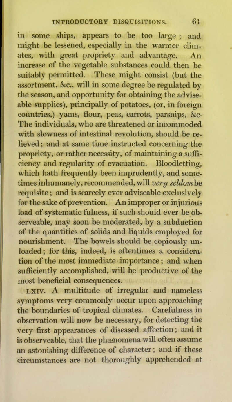 in some ships, appears to be too large ; and might be lessened, especially in the warmer clim- ates, with great propriety and advantage. An increase of the vegetable substances could then be suitably permitted. These might consist (but the assortment, &c., will in some degree be regulated by the season, and opportunity for obtaining the advise- able supplies), principally of potatoes, (or, in foreign countries,) yams, flour, peas, carrots, parsnips, &c- The individuals, who are threatened or incommoded with slowness of intestinal revolution, should be re- lieved; and at same time instructed concerning the propriety, or rather necessity, of maintaining a suffi- ciency and regularity of evacuation. Bloodletting, which hath frequently been imprudently, and some- times inhumanely, recommended, will very seldomhe requisite; and is scarcely ever adviseable exclusively for the sake of prevention. An improper or injurious load of systematic fulness, if such should ever be ob- serveable, may soon be moderated, by a subduction of the quantities of solids and liquids employed for nourishment. The bowels should be copiously un- loaded ; for this, indeed, is oftentimes a considera- tion of the most immediate importance; and when sufficiently accomplished, will be productive of the most beneficial consequences. LXiv. A multitude of irregular and nameless symptoms very commonly occur upon approaching the boundaries of tropical climates. Carefulness in observation will now be necessary, for detecting the very first appearances of diseased affection; and it is observeable, that the phaenomena will often assume an astonishing difference of character; and if these circumstances are not thoroughly apprehended at