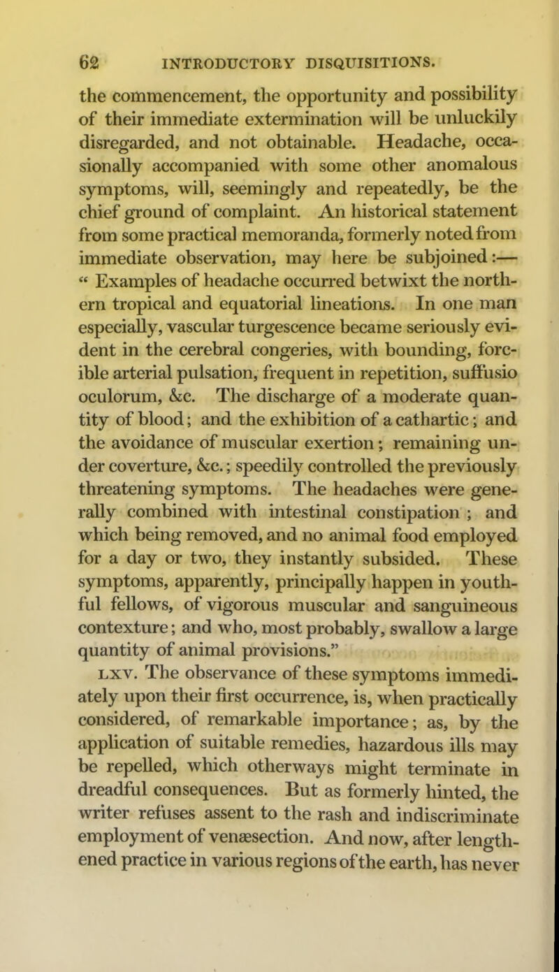 the commencement, the opportunity and possibility of their immediate extermination will be unluckily disregarded, and not obtainable. Headache, occa- sionally accompanied with some other anomalous symptoms, will, seemingly and repeatedly, be the chief ground of complaint. An historical statement from some practical memoranda, formerly noted from immediate observation, may here be subjoined:—  Examples of headache occurred betwixt the north- ern tropical and equatorial lineations. In one man especially, vascular turgescence became seriously evi- dent in the cerebral congeries, with bounding, forc- ible arterial pulsation, frequent in repetition, sufFusio oculorum, &;c. The discharge of a moderate quan- tity of blood; and the exhibition of a cathartic; and the avoidance of muscular exertion; remaining un- der coverture, &c.; speedily controlled the previously threatening symptoms. The headaches were gene- rally combined with intestinal constipation ; and which being removed, and no animal food employed for a day or two, they instantly subsided. These symptoms, apparently, principally happen in youth- ful fellows, of vigorous muscular and sanguineous contexture; and who, most probably, swallow a large quantity of animal provisions. Lxv. The observance of these symptoms immedi- ately upon their first occurrence, is, when practically considered, of remarkable importance ; as, by the appUcation of suitable remedies, hazardous ills may be repelled, which otherways might terminate in dreadful consequences. But as formerly hinted, the writer refuses assent to the rash and indiscriminate employment of venaesection. And now, after length- ened practice in various regions of the earth, has never