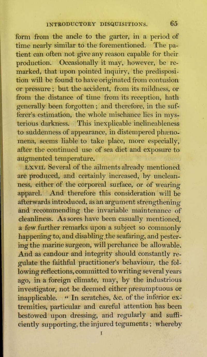 form from the ancle to the garter, in a period of time nearly similar to the forementioned. The pa- tient can often not give any reason capable for their production. Occasionally it may, however, be re- marked, that upon pointed inquiry, the predisposi- tion will be found to have originated from contusion or pressure; but the accident, from its mildness, or from the distance of time from its reception, hath generally been forgotten; and therefore, in the suf- ferer's estimation, the whole mischance lies in mys- terious darkness. This inexplicable inclineableness to suddenness of appearance, in distempered phaeno- raena, seems liable to take place, more especially, after the continued use of sea diet and exposure to augmented temperature. Lxvii. Several of the ailments already mentioned are produced, and certainly increased, by unclean- ness, either of the corporeal surface, or of wearing apparel. And therefore this consideration will be afterwards introduced, as an argument strengthening and recommending the invariable maintenance of cleanliness. As sores have been casually mentioned, a few further remarks upon a subject so commonly happening to, and disabling,the seafaring, and pester- ing the marine surgeon, will perchance be allowable. And as candour and integrity should constantly re- gulate the faithful practitioner's behaviour, the fol- lowing reflections, committed to writing several years ago, in a foreign climate, may, by the industrious investigator, not be deemed either presumptuous or inapplicable.  In scratches, dec. of the inferior ex- tremities, particular and careful attention has been bestowed upon dressing, and regularly and suffi- ciently supporting, the injured teguments; whereby