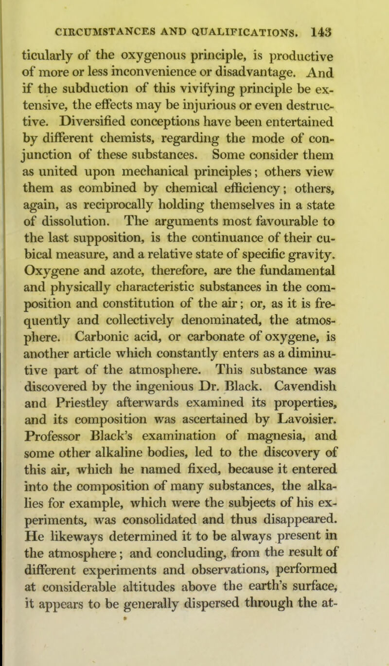 ticularly of the oxygenous principle, is productive of more or less inconvenience or disadvantage. And if the subduction of this vivifying principle be ex- tensive, the effects may be injurious or even destruc- tive. Diversified conceptions have been entertained by different chemists, regarding the mode of con- junction of these substances. Some consider them as united upon mechanical principles; others view them as combined by chemical efficiency; others, again, as reciprocally holding themselves in a state of dissolution. The arguments most favourable to the last supposition, is the continuance of their cu- bical measure, and a relative state of specific gravity. Oxygene and azote, therefore, are the fundamental and physically characteristic substances in the com- position and constitution of the air; or, as it is fre- quently and collectively denominated, the atmos- phere. Carbonic acid, or carbonate of oxygene, is another article which constantly enters as a diminu- tive part of the atmosphere. This substance was discovered by the ingenious Dr. Black. Cavendish and Priestley afterwards examined its properties, and its composition was ascertained by Lavoisier. Professor Black's examination of magnesia, and some other alkaline bodies, led to the discovery of this air, which he named fixed, because it entered into the composition of many substances, the alka- lies for example, which were the subjects of his ex- periments, was consolidated and thus disappeared. He likeways determined it to be always present in the atmosphere; and concluding, from the result of different experiments and observations, performed at considerable altitudes above the earth's surface^ it appears to be generally dispersed through the at-