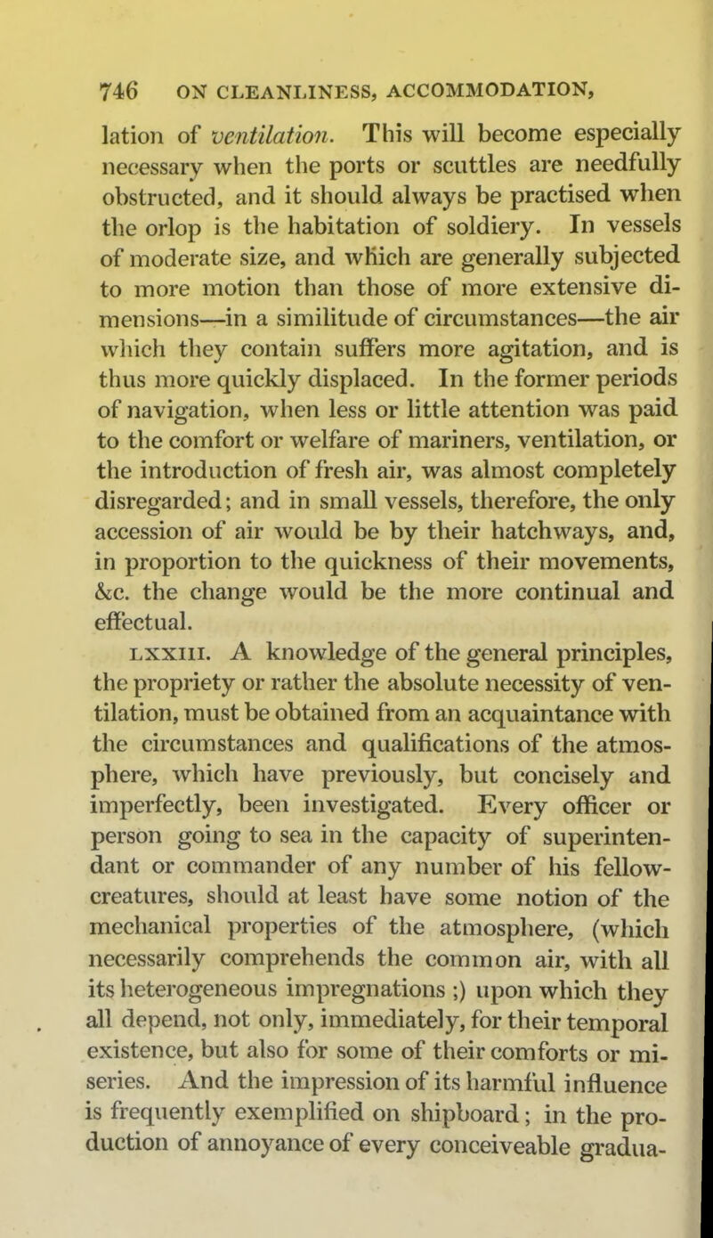 lation of ventilation. This will become especially- necessary when the ports or scuttles are needfully obstructed, and it should always be practised when the orlop is the habitation of soldiery. In vessels of moderate size, and which are generally subjected to more motion than those of more extensive di- mensions—in a similitude of circumstances—the air which they contain suffers more agitation, and is thus more quickly displaced. In the former periods of navigation, when less or little attention was paid to the comfort or welfare of mariners, ventilation, or the introduction of fresh air, was almost completely disregarded; and in small vessels, therefore, the only accession of air would be by their hatchways, and, in proportion to the quickness of their movements, &c. the change would be the more continual and effectual. Lxxiii. A knowledge of the general principles, the propriety or rather the absolute necessity of ven- tilation, must be obtained from an acquaintance with the circumstances and qualifications of the atmos- phere, which have previously, but concisely and imperfectly, been investigated. Every officer or person going to sea in the capacity of superinten- dant or commander of any number of his fellow- creatures, should at least have some notion of the mechanical properties of the atmosphere, (which necessarily comprehends the common air, with all its lieterogeneous impregnations ;) upon which they all depend, not only, immediately, for their temporal existence, but also for some of their comforts or mi- series. And the impression of its harmful influence is frequently exemplified on shipboard; in the pro- duction of annoyance of every conceiveable gradua-