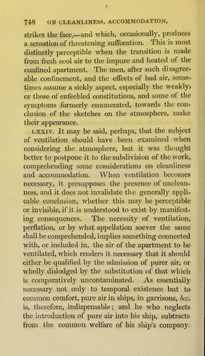 strikes the face,—and which, occasionally, produces a sensation of threatening suffocation. This is most distinctly perceptible when the transition is made from fresh cool air to the impure and heated of the confined apartment. The men, after such disagree- able confinement, and the effects of bad air, some- times assume a sickly aspect, especially the weakly, or those of enfeebled constitutions, and some of the symptoms formerly enumerated, towards the con- clusion of the sketches on the atmosphere, make their appearance. LXXiv. It may be said, perhaps, that the subject of ventilation should have been examined when considering the atmosphere, but it was thought better to postpone it to the subdivision of the work, comprehending some considerations on cleanliness and accommodation. When ventilation becomes necessary, it presupposes the presence of unclean- ness, and it does not invalidate the generally appli- cable conclusion, whether this may be perceptible or invisible, if it is understood to exist by manifest- ing consequences. The necessity of ventilation, perflation, or by what appellation soever the same shall be comprehended, implies something connected with, or included in, tlie air of the apartment to be ventilated, which renders it necessary that it should either be qualified by the admission of purer air, or wholly dislodged by the substitution of that which is comparatively uncontaminated. As essentially necessary not only to temporal existence but to common comfort, pure air in ships, in garrisons, kc. is, therefore, indispensable; and he who neglects the introduction of pure air into his ship, subtracts from the common welfare of his sliip's company.