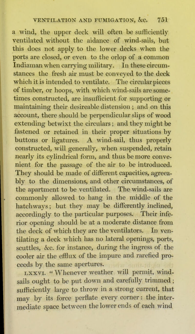 a wind, the upper deck will often be sufficiently ventilated without the aidance of wind-sails, but this does not apply to the lower decks when the ports are closed, or even to the orlop of a common Indiaman when carrying military. In these circum- stances the fresh air must be conveyed to the deck which it is intended to ventilate. The circular pieces of timber, or hoops, with which wind-sails are some- times constructed, are insufficient for supporting or maintaining their desireable distension ; and on this account, there should be perpendicular slips of wood extending betwixt the circulars; and they might be fastened or retained in their proper situations by buttons or ligatures. A wind-sail, thus properly constructed, will generally, when suspended, retain nearly its cylindrical form, and thus be more conve- nient for the passage of the air to be introduced. They should be made of different capacities, agreea- bly to the dimensions, and other circumstances, of the apartment to be ventilated. The wind-sails are commonly allowed to hang in the middle of the hatchways; but they may be differently inclined, accordingly to the particular purposes. Their infe- rior opening should be at a moderate distance from the deck of which they are the ventilators. In ven- tilating a deck which has no lateral openings, ports, scuttles, kc. for instance, during the ingress of the cooler air the efflux of the impure and rarefied pro- ceeds by the same apertures. Lxxvi.  Whenever weather will permit, wind- sails ought to be put down and carefully trimmed; sufficiently large to throw in a strong current, that may by its force perflate every corner: the inter- mediate space between the lower ends of each wind