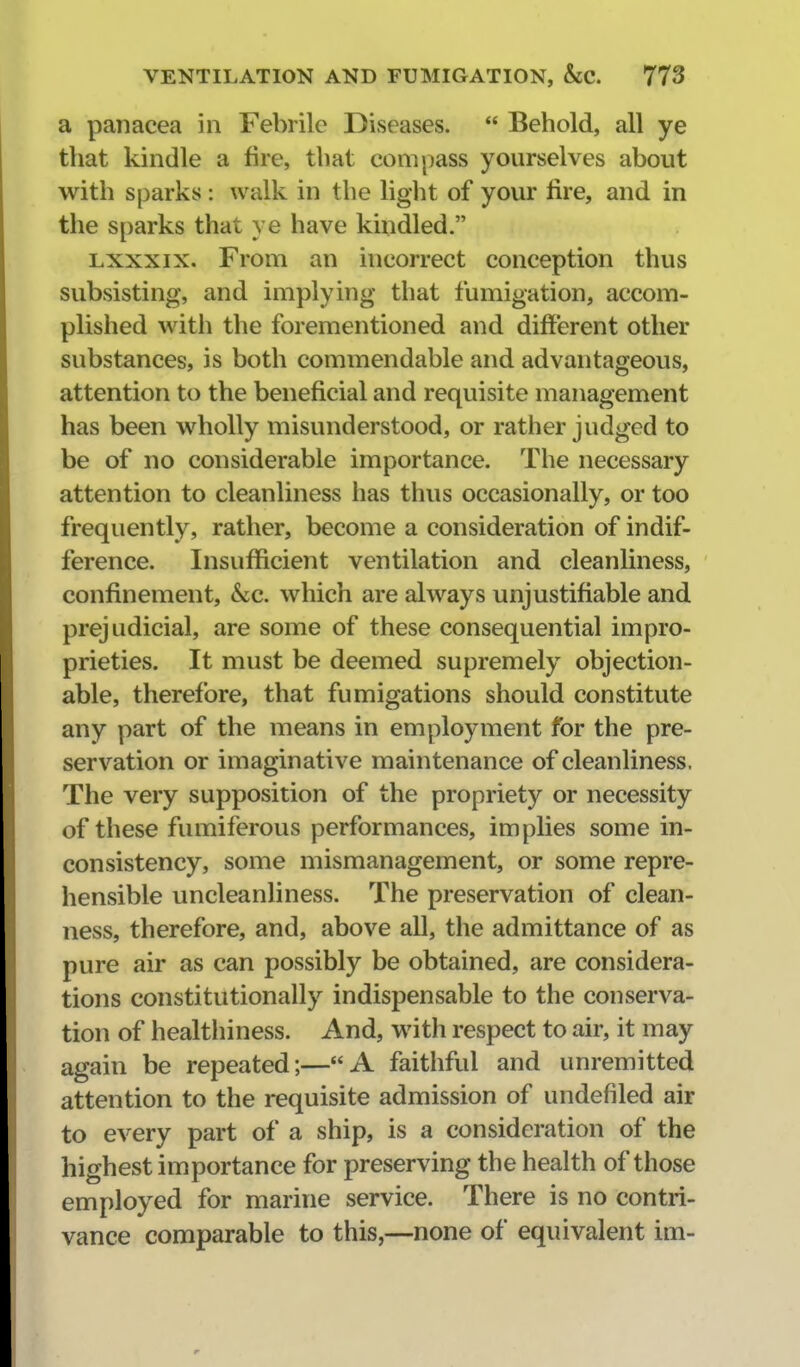 a panacea in Febrile Diseases.  Behold, all ye that kindle a fire, that compass yourselves about with sparks: walk in the light of your fire, and in the sparks that ye have kindled. Lxxxix. From an incorrect conception thus subsisting, and implying that fumigation, accom- plished with the forementioned and different other substances, is both commendable and advantageous, attention to the beneficial and requisite management has been wholly misunderstood, or rather judged to be of no considerable importance. The necessary attention to cleanliness has thus occasionally, or too frequently, rather, become a consideration of indif- ference. Insufficient ventilation and cleanliness, confinement, &c. which are always unjustifiable and prejudicial, are some of these consequential impro- prieties. It must be deemed supremely objection- able, therefore, that fumigations should constitute any part of the means in employment for the pre- servation or imaginative maintenance of cleanliness. The very supposition of the propriety or necessity of these fumiferous performances, implies some in- consistency, some mismanagement, or some repre- hensible uncleanliness. The preservation of clean- ness, therefore, and, above all, the admittance of as pure air as can possibly be obtained, are considera- tions constitutionally indispensable to the conserva- tion of healtliiness. And, with respect to air, it may again be repeated;—A faithful and unremitted attention to the requisite admission of undefiled air to every part of a ship, is a consideration of the highest importance for preserving the health of those employed for marine service. There is no contri- vance comparable to this,—none of equivalent im-