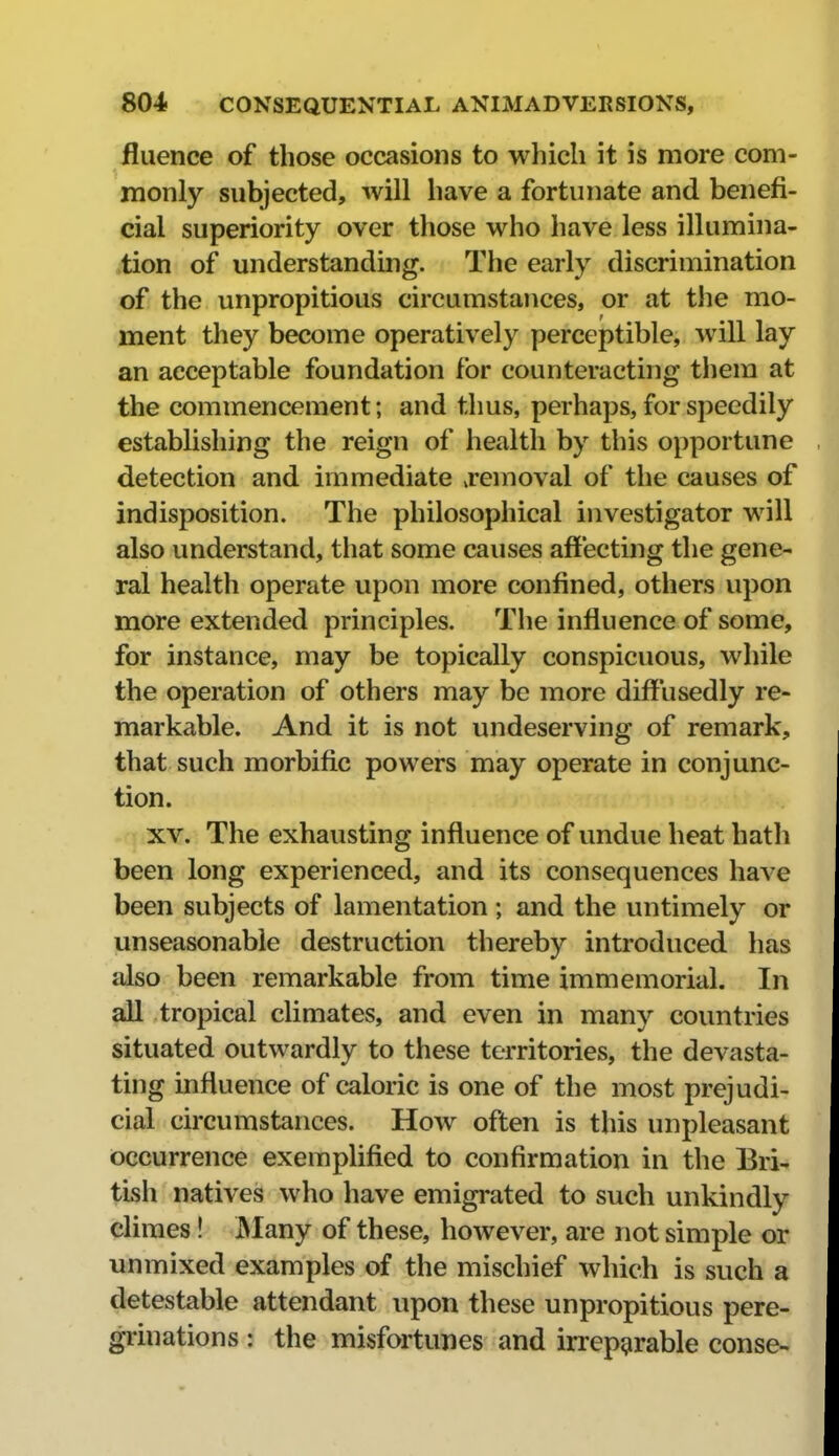 fluence of those occasions to which it is more com- monly subjected, will have a fortunate and benefi- cial superiority over those who have less illumina- tion of understanding. The early discrimination of the unpropitious circumstances, or at the mo- ment they become operatively perceptible, will lay an acceptable foundation for counteracting them at the commencement; and thus, perhaps, for speedily establishing the reign of health by this opportune detection and immediate ^removal of the causes of indisposition. The philosophical investigator will also understand, that some causes affecting the gene- ral health operate upon more confined, others upon more extended principles. Tlie influence of some, for instance, may be topically conspicuous, while the operation of others may be more diffusedly re- markable. And it is not undeserving of remark, that such morbific powers may operate in conjunc- tion. XV. The exhausting influence of undue heat hath been long experienced, and its consequences have been subjects of lamentation ; and the untimely or unseasonable destruction thereby introduced has also been remarkable from time immemorial. In all tropical climates, and even in many countries situated outwardly to these territories, the devasta- ting influence of caloric is one of the most prejudi- cial circumstances. How often is this unpleasant occurrence exemplified to confirmation in the Bri- tish natives who have emigrated to such unkindly climes! IMany of these, however, are not simple or unmixed examples of the mischief which is such a detestable attendant upon these unpropitious pere- grinations : the misfortunes and irreparable conse-