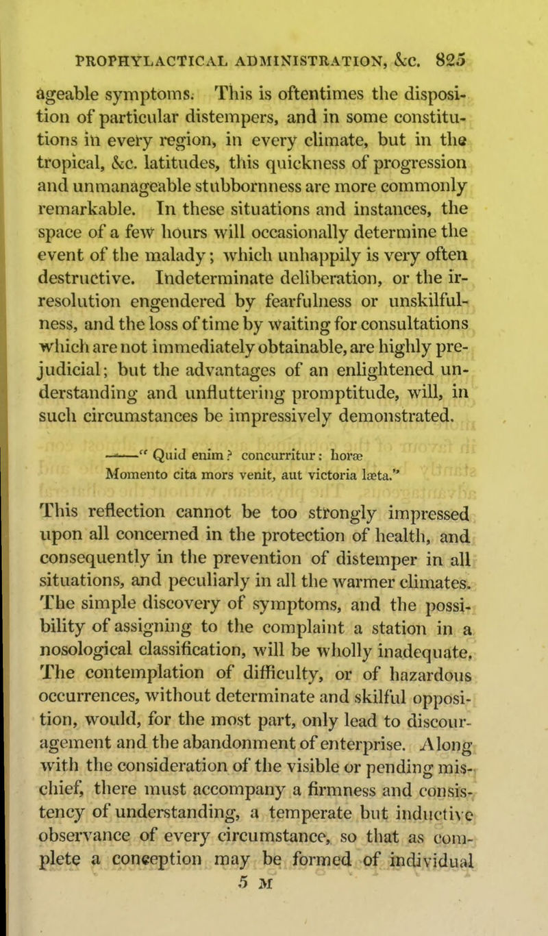 dgeable symptoms. This is oftentimes the disposi- tion of particular distempers, and in some constitu- tions in every region, in every climate, but in the tropical, kc. latitudes, this quickness of progression and unmanageable stubbornness are more commonly remarkable. In these situations and instances, the space of a few hours will occasionally determine the event of the malady; Avhich unhappily is very often destructive. Indeterminate deliberation, or the ir- resolution engendered by fearfulness or unskilful- ness, and the loss of time by Waiting for consultations which are not immediately obtainable, are highly pre- judicial; but the advantages of an enhghtened un- derstanding and unfluttering promptitude, will, in such circumstances be impressively demonstrated. —'— Quid enim ? concurritur: horse Momento cita mors venit, aut victoi'ia laeta. This reflection cannot be too strongly impressed upon all concerned in the protection of health, and consequently in the prevention of distemper in all situations, and peculiarly in all the warmer climates. The simple discovery of symptoms, and the possi- bility of assignhig to the complaint a station in a nosological classification, will be wholly inadequate, The contemplation of difficulty, or of hazardous occurrences, without determinate and skilful opposi- tion, would, for the most part, only lead to discour- agement and the abandonment of enterprise. Along^ with the consideration of the visible or pending mis-r chief, there must accompany a firmness and consis-. tency of understanding, a temperate but inducti\ observance of every circumstance, so that as com- pletj^ a conception may be formed.of individual 5 M