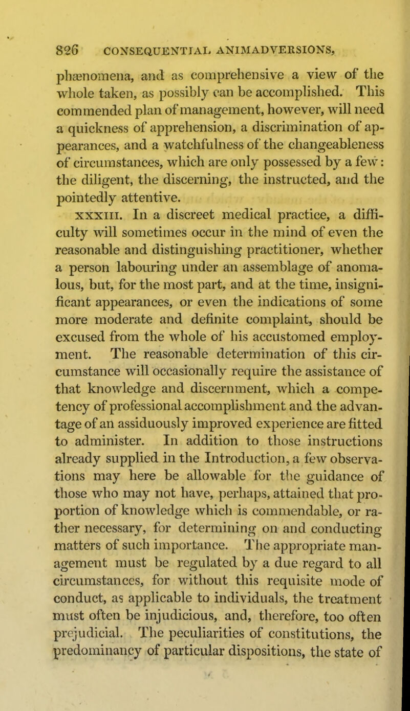 phgenomena, and as comprehensive a view of the whole taken, as possibly can be accomplished. This commended plan of management, however, will need a quickness of apprehension, a discrimination of ap- pearances, and a watchfulness of the changeableness of circumstances, which are only possessed by a few: the diligent, the discerning, the instructed, and the pointedly attentive. XXXIII. In a discreet medical practice, a diffi- culty will sometimes occur in the mind of even the reasonable and distinguishing practitioner, whether a person labouring under an assemblage of anoma- lous, but, for the most part, and at the time, insigni- ficant appearances, or even the indications of some more moderate and definite complaint, should be excused from the whole of his accustomed employ- ment. The reasonable determination of this cir- cumstance will occasionally require the assistance of that knowledge and discernment, which a compe- tency of professional accomplishment and the advan- tage of an assiduously improved experience are fitted to administer. In addition to those instructions already supplied in the Introduction, a few observa- tions may here be allowable for the guidance of those who may not have, perhaps, attained that pro- portion of knowledge which is commendable, or ra- ther necessary, for determining on and conducting matters of such importance. The appropriate man- agement must be regulated by a due regard to all circumstances, for without this requisite mode of conduct, as applicable to individuals, the treatment must often be injudicious, and, therefore, too often prejudicial. The peculiarities of constitutions, the predominancy of particular dispositions, the state of