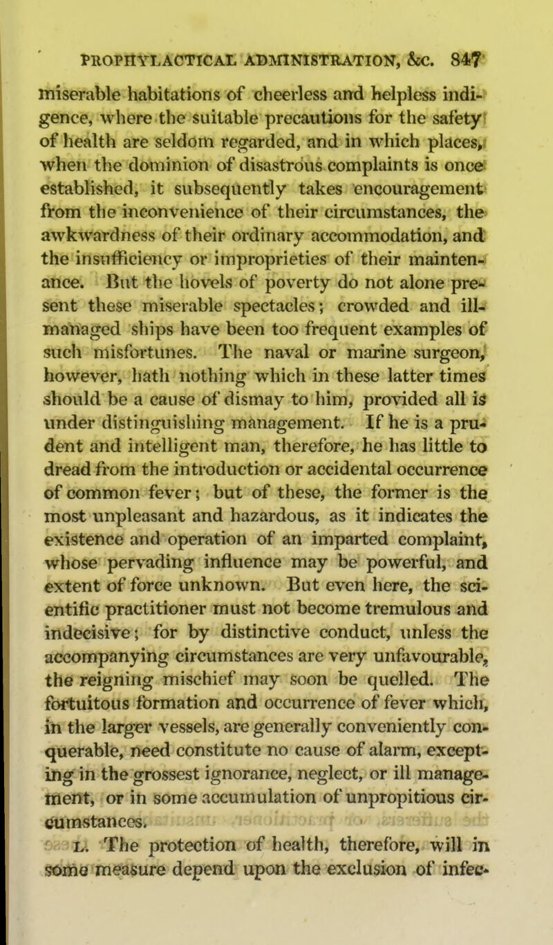 Itiiserable habitations of cheerless and helpless indi-* gence, where the suitable precautions for the safety! of health are seldom regarded, and in which places^i when the dominion of disastrous complaints is once* established, it subsequently takes encouragementi from the inconvenience of their circumstances, the awkwardness of their ordinary accommodation, and the insufficiency or improprieties of their maintenJ^ ance. But the hovels of poverty do not alone pre*^ sent these miserable spectacles; crowded and ill- managed ships have been too frequent examples of such misfortunes. The naval or marine surgeon^ however, hath nothing which in these latter times should be a cause of dismay to him, provided all under distinguishing management. If he is a pru- dent and intelligent man, therefore, he has little to dread from the introduction or accidental occurrence of common fever; but of these, the former is the most unpleasant and hazardous, as it indicates the existence and operation of an imparted complaint, whose pervading influence may be powerful, and extent of force unknown. But even here, the sci- entific practitioner must not become tremulous and indecisive; for by distinctive conduct, unless the accompanying circumstances are very unfavourable;, the reigning mischief may soon be quelled. The fortuitous formation and occurrence of fever vvhicli, in the larger vessels, are generally conveniently con- querable, need constitute no cause of alarm, except- ing in the grossest ignorance, neglect, or ill manage- ment, or in some accumulation of unpropitious cir- cumstances. L. The protection of health, therefore, will in some measure depend upon the exclusion of infec*