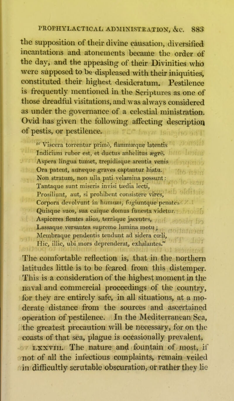 the supposition of their divine causation, divei'sified incantations and atonements became the order of the day, and the appeasing of tiieir Divinities who were supposed to be displeased mth their iniquities, constituted their highest desideratum. Pestilence is frequently mentioned in the Scriptures as one of those dreadful visitations, and was always considered as under the governance of a celestial ministration. Ovid has given the following affecting description of pestis, or pestilence.  Viscera torrentur primo, flammcEque latentis Indicium rubor est, et ductus anhclitus aegre. Aspera lingua tumet, trepidisque arentia venis Ora patent, auroeque graves captantur hiatu, Non stratum, non ulla pati velamina possunt: Tantaque sunt miseris invisi tiedia lecti, Prosiliunt, aut, si prohibent consistere vires, Cor])ora devolvunt in huniuni, fugiuntque penatcs Quisque suos, sua cuique domus funesta videtur. Aspiceres flentes alios, terraque jacentes, Lassaque versantes supremo lumina naotu; AJembraque pendentis tendunt ad sidera coeli. Hie, illic, ubi mors deprenderat, exhalantes. Tlie comfortable reflection is, that in the northern latitudes little is to be feared from this distemper. This is a consideration of the highest moment in the naval and commercial proceedings of the country, for they are entirely safe, in all situations, at a mo- derate distance from the sources and ascertained operation of pestilence. In the Mediterranean Sea, the greatest precaution will be necessary, for on the coasts of that sea, plague is occasionally prevalent, Lxxviii. The nature and fountain of most, if not of all the infectious complaints, remain veiled in difficultly scru table obscuration, or rather they lie