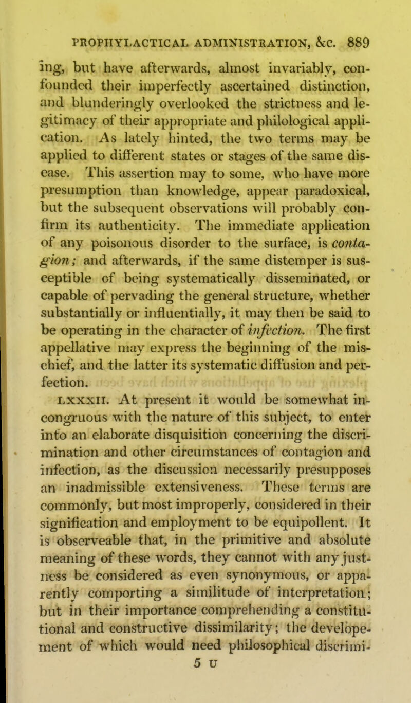 ing, but have afterwards, almost invariably, con- founded their imperfectly ascertained distinction, and blunderingly overlooked the strictness and le- gitimacy of tlieir appropriate and pliilological appli- cation. As lately hinted, the two terms may be applied to different states or stages of the same dis- ease. This assertion may to some, who have more presumption tlian knowledge, appear paradoxical, but the subsequent observations will probably con- firm its authenticity. The immediate application of any poisonous disorder to the surface, is conta- gion; and afterwards, if the same distemper is sus- ceptible of being systematically disseminated, or capable of pervading the general structure, whether substantially or influentially, it may then be said to be operating in the character of infection. The first appellative may express the beginning of the mis- chief, and tlie latter its systematic diffusion and per- fection. Lxxxii. At present it would be somewhat in- congruous w4th the nature of this subject, to enter into an elaborate disquisition concerning the discri- mination and other circumstances of contagion and infection, as the discussion necessarily presupposes an inadmissible extensiveness. These terms are commonly, but most improperly, considered in their signification and employment to be equipollent. It is observeable that, in the primitive and absolute meaning of these words, they cannot with any just- ness be considered as even synonymous, or appa- rently comporting a similitude of interpretation; but in their importance comprehending a constitu- tional and constructive dissimilarity; the develbpe- ment of which would need philosophical discrimi- 5 u