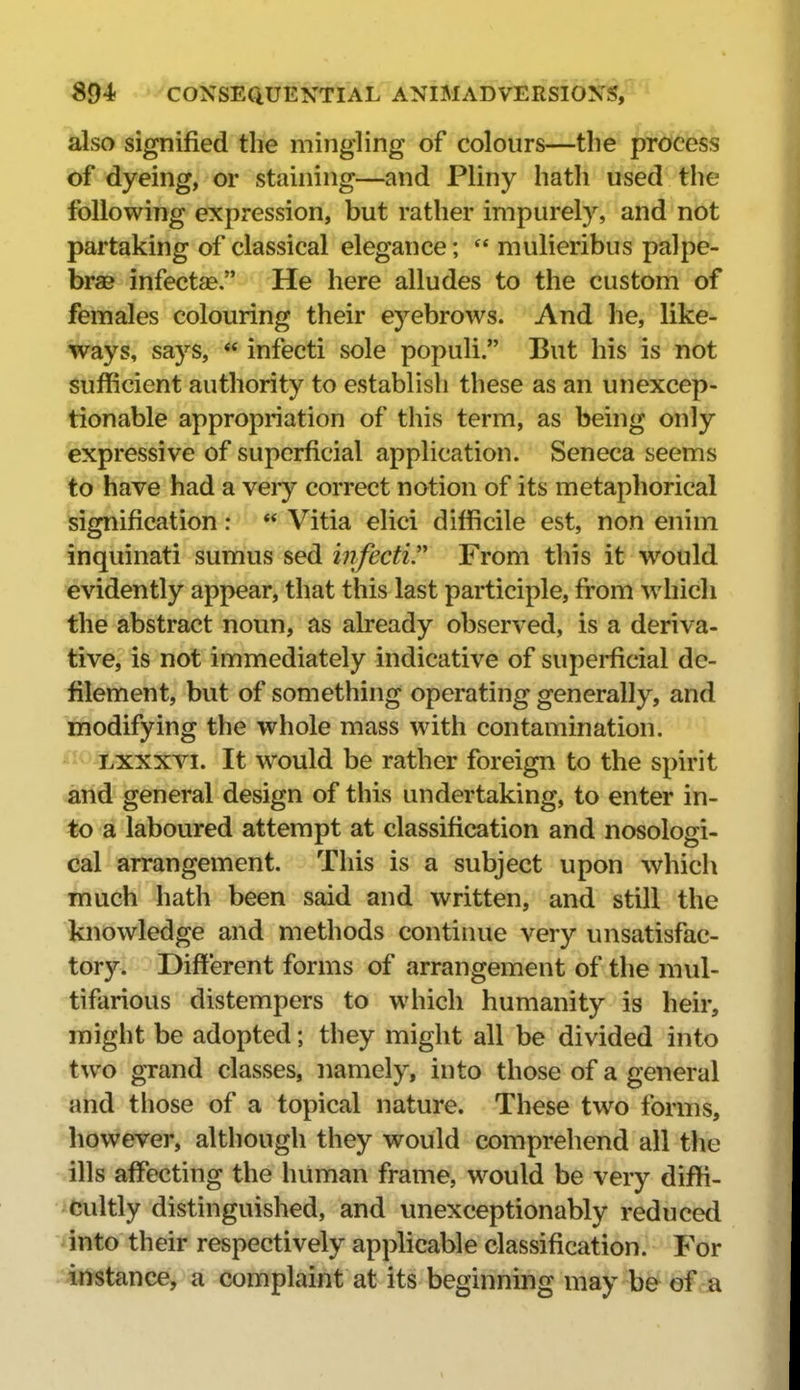 also signified the mingling of colours—the process of dyeing, or staining—and Pliny hath used the following expression, but rather impurely, and not partaking of classical elegance;  mulieribus palpe- brae infectje. He here alludes to the custom of females colouring their eyebrows. And he, like- ways, says,  infecti sole populi. But his is not sufficient authority to establish these as an unexcep- tionable appropriation of this term, as being only expressive of superficial application. Seneca seems to have had a very correct notion of its metaphorical Signification:  Vitia elici difficile est, non enim inquinati sumus sed infecti From this it would ievidently appear, that this last participle, from which the abstract noun, as already observed, is a deriva- tive, is not immediately indicative of superficial de- filement, but of something operating generally, and modifying the whole mass with contamination. Lxxxvi. It would be rather foreign to the spirit ^rid general design of this undertaking, to enter in- to a laboured attempt at classification and nosologi- cal arrangement. This is a subject upon which much hath been said and written, and still the knowledge and methods continue very unsatisfac- tory. Difi'erent forms of arrangement of the mul- tifarious distempers to which humanity is heir, might be adopted; they might all be divided into two grand classes, namely, into those of a general and those of a topical nature. These two forms, ^however, although they would comprehend all the ills affecting the human frame, would be very diffi- ifcultly distinguished, and unexceptionably reduced iinto their respectively applicable classification. For ;4nstance, a complaint at its beginning may be of a