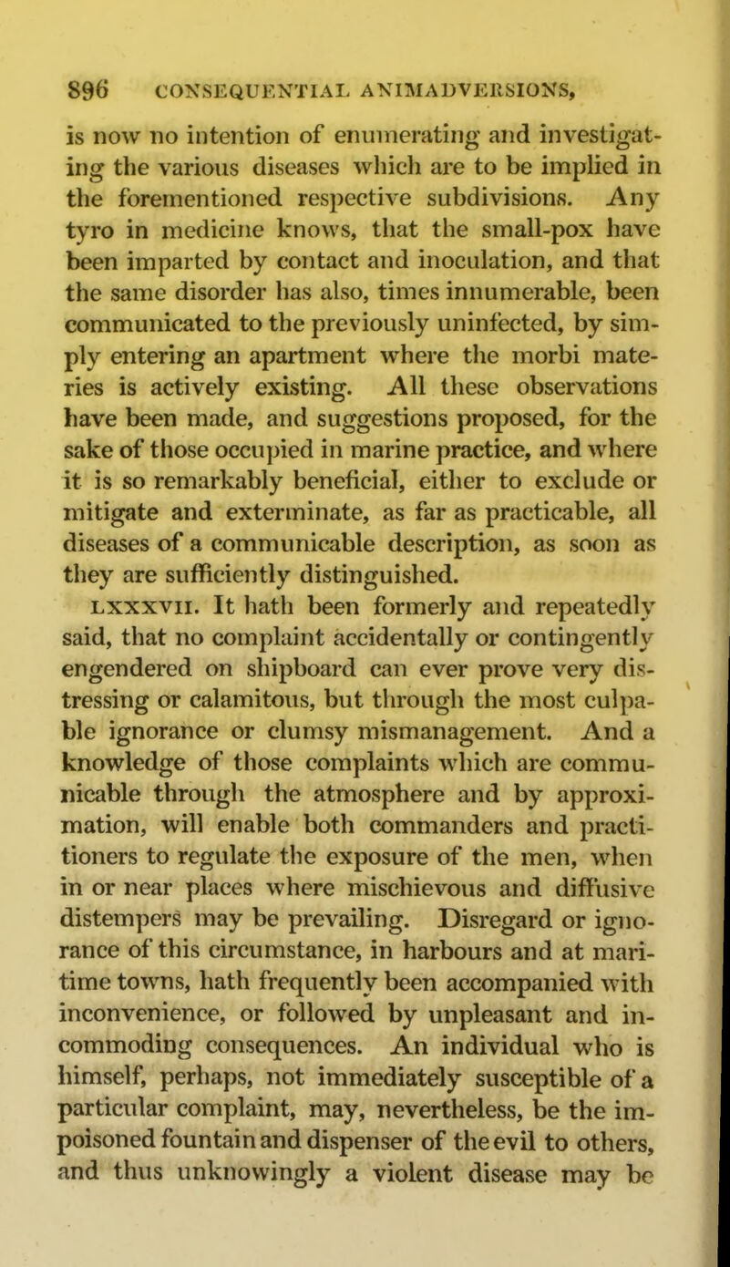 is now no intention of enumerating and investigat- ing the various diseases wliich are to be implied in the forementioned respective subdivisions. Any tyro in medicine knows, that the small-pox have been imparted by contact and inoculation, and that the same disorder has also, times innumerable, been communicated to the previously uninfected, by sim- ply entering an apartment where the morbi mate- ries is actively existing. All these observations have been made, and suggestions proposed, for the sake of those occupied in marine practice, and where it is so remarkably beneficial, either to exclude or mitigate and exterminate, as far as practicable, all diseases of a communicable description, as soon as they are sufficiently distinguished. Lxxxvii. It hath been formerly and repeatedly said, that no complaint accidentally or contingently engendered on shipboard can ever prove very dis- tressing or calamitous, but through the most culpa- ble ignorance or clumsy mismanagement. And a knowledge of those complaints which are commu- nicable through the atmosphere and by approxi- mation, will enable both commanders and practi- tioners to regulate the exposure of the men, when in or near places where mischievous and difliisive distempers may be prevailing. Disregard or igno- rance of this circumstance, in harbours and at mari- time towns, hath frequently been accompanied with inconvenience, or followed by unpleasant and in- commoding consequences. An individual who is himself, perhaps, not immediately susceptible of a particular complaint, may, nevertheless, be the im- poisoned fountain and dispenser of the evil to others, and thus unknowingly a violent disease may be