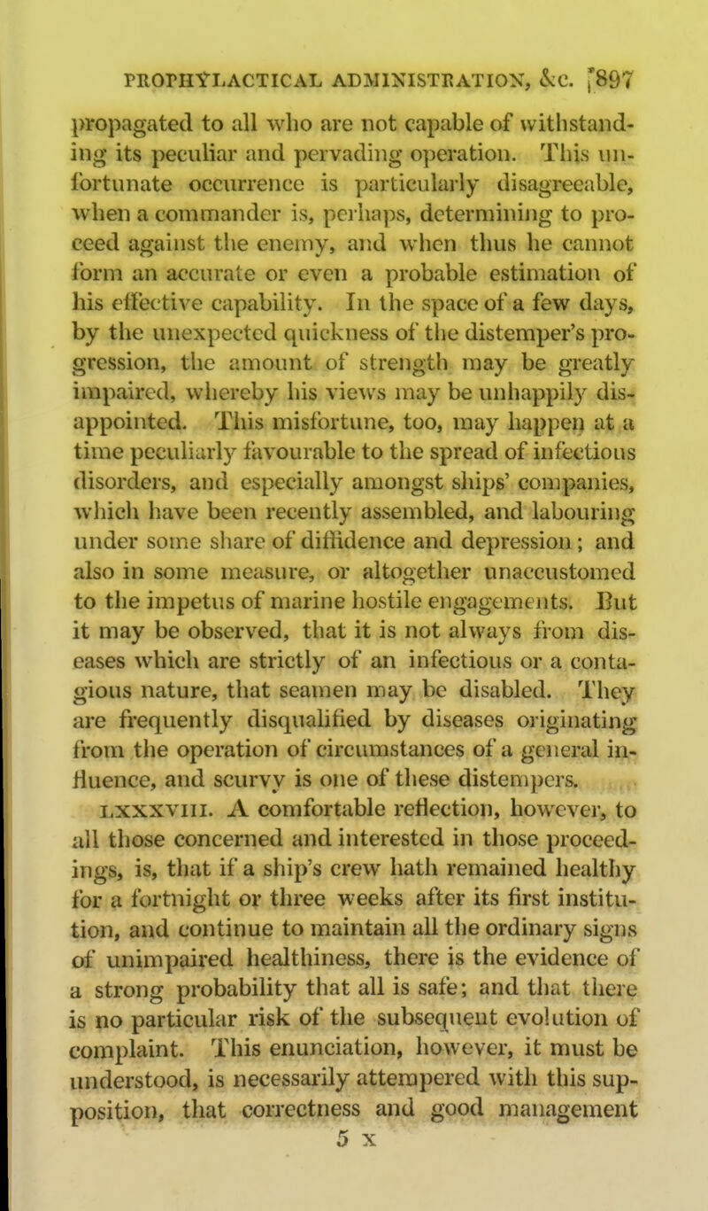 propagated to all who are not capable of withstand- ing its peculiar and pervading operation. Tliis un- fortunate occurrence is particularly disagreeable, when a commander is, perhaps, determining to pro- ceed against the enemy, and when thus he cannot form an accurate or even a probable estimation of his effective capability. In the space of a few days, by the unexpected quickness of the distemper's pro- gression, the amount of strength may be greatly impaired, whereby his views may be unhappily dis- appointed. This misfortune, too, may happen at a, time peculiarly favourable to the spread of infectious disorders, and especially amongst ships' companies, which have been recently assembled, and labouring under some share of diffidence and depression; and also in some meiisure, or altogether unaccustomed to the impetus of marine hostile engagements. But it may be observed, that it is not always from dis- eases which are strictly of an infectious or a conta- gious nature, that seamen may be disabled. They are frequently disqualified by diseases originating from the operation of circumstances of a general in- fluence, and scurvy is one of these distempers. Lxxxviii. A comfortable reflection, however, to all those concerned and interested in those proceed- ings, is, that if a ship's crew hath remained healthy for a fortnight or three weeks after its first institu- tion, and continue to maintain ail the ordinary signs of unimpaired healthiness, there is the evidence of a strong probability that all is safe; and that tliere is no particular risk of the subsequent evolution of complaint. This enunciation, however, it must be understood, is necessarily attempered with this sup- position, that correctness and good management 5 X