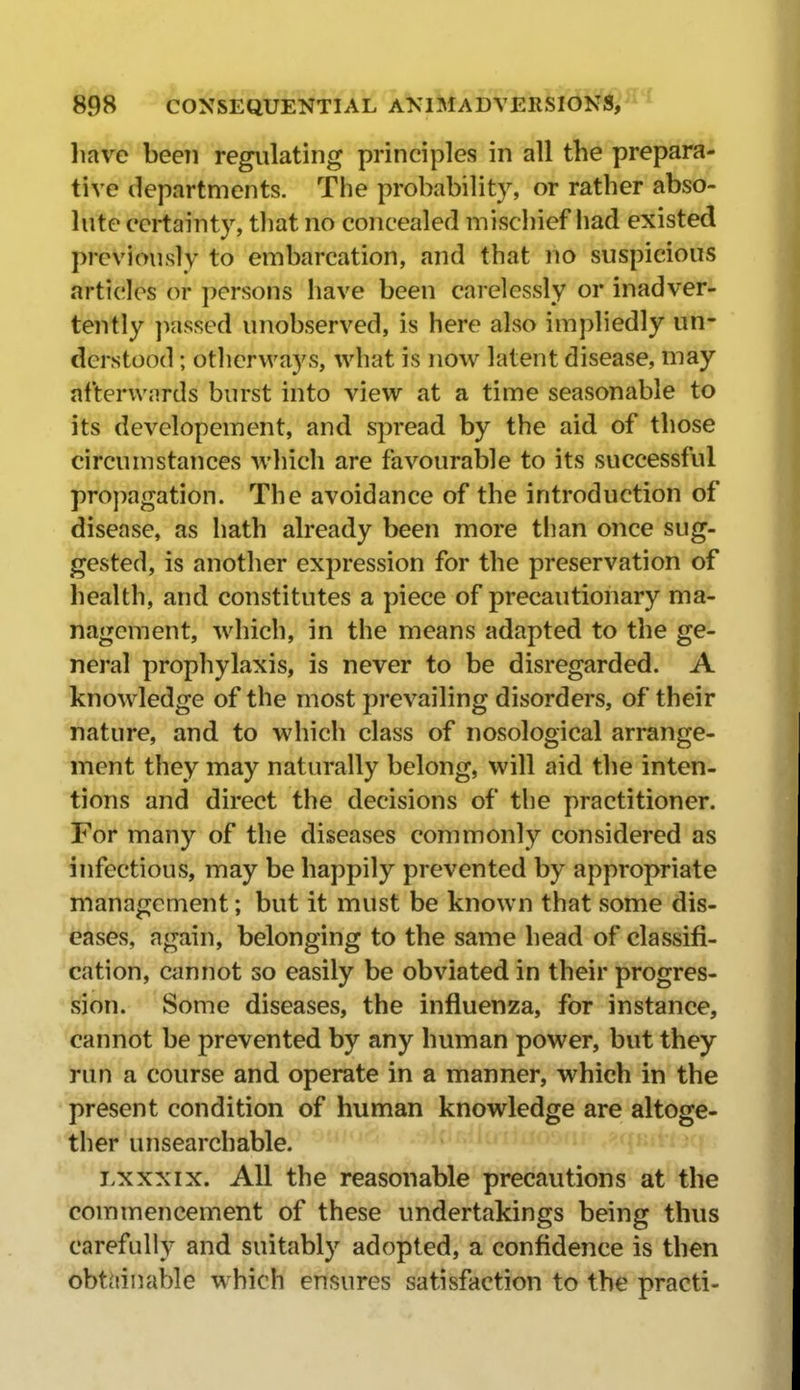liave been regulating principles in all the prepara- tive departments. The probability, or rather abso- lute certainty, that no concealed mischief liad existed previously to embarcation, and that no suspicious articles or persons have been carelessly or inadver- tently ]iassed unobserved, is here also impliedly un- derstood ; othervvays, what is now latent disease, may afterwards burst into view at a time seasonable to its developement, and spread by the aid of those circumstances which are favourable to its successful pro])agation. The avoidance of the introduction of disease, as hath already been more tiian once sug- gested, is another expression for the preservation of health, and constitutes a piece of precautionary ma- nagement, which, in the means adapted to the ge- neral prophylaxis, is never to be disregarded. A knowledge of the most prevailing disorders, of their nature, and to which class of nosological arrange- ment they may naturally belong, will aid the inten- tions and direct the decisions of the practitioner. For many of the diseases commonly considered as infectious, may be happily prevented by appropriate management; but it must be known that some dis- eases, again, belonging to the same head of classifi- cation, am not so easily be obviated in their progres- sion. Some diseases, the influenza, for instance, cannot be prevented by any human power, but they run a course and operate in a manner, which in the • present condition of human knowledge are altoge- •ther unsearchable. Lxxxix. All the reasonable precautions at the commencement of these undertakings being thus carefully and suitably adopted, a confidence is then obtiiinable which ensures satisfaction to the practi-
