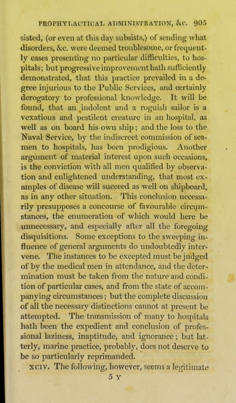 sisted, (or even at this day subsists,) of sending what disorders, &c. were deemed troublesome, or frequent- ly cases presenting no particular difficulties, to hos- pitals; but progressive improvement hath sufficiently demonstrated, that this practice prevailed in a de- gree injurious to the Public Services, and certainly derogatory to professional knoAvledge. It will be found, that an indolent and a roguish sailor is a vexatious and pestilent creature in an hospital, as well as on board his own ship; and the loss to the ^Naval Service, by the indiscreet commission of sea- men to hospitals, has been prodigious. Another argument of material interest upon such occasions, is the conviction with all men qualified by observa- tion and enlightened understanding, that most ex- amples of disease will succeed as well on shipboard, as in any other situation. This conclusion necessa- rily presupposes a concourse of favourable circum- stances, the enumeration of which would here be unnecessary, and especially after all the foregoing disquisitions. Some exceptions to the sweeping in- fluence of general arguments do undoubtedly inter- vene. The instances to be excepted must be judged of by the medical men in attendance, and the deter- mination must be taken from the nature and condi- tion of particular cases, and from the state of accom- panying circumstances; but the complete discussion of all the necessary distinctions cannot at present be attempted. The transmission of many to hospitals hath been the expedient and conclusion of profes- sional laziness, inaptitude, and ignorance; but lat- terly, marine practice, probably, does not deserve to be so particularly reprimanded, xciv. The following, however, seems a le^^itimate 5 Y