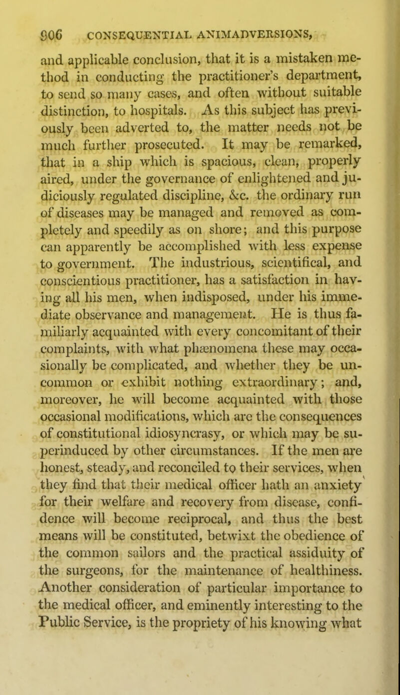 and applicable conclusion, that it is a mistaken me- thod in conducting the practitioner's department, to send so many cases, and often without suitable distinction, to hospitals. As this subject has previ- ously been adverted to, the matter needs not be much further prosecuted. It may be remarked, that in a ship which is spacious, clean, properly aired, under the governance of enlightened and ju- diciously regulated discipline, &c. the ordinary run of diseases may be managed and removed as com- pletely and speedily as on shore; and this purpose can apparently be accomplished with less expense to government. The industrious, scientifical, and conscientious practitioner, has a satisfaction in hav- ing all his men, when indisposed, under his imme- diate observance and management. He is thus fa- miliarly acquainted with every concomitant of their complaints, with what phsenomena these may occa- sionally be complicated, and whetlier they be un- common or exhibit nothing extraordinary; and, moreover, he will become acquainted with those occasional modifications, v/hich arc the consequences of constitutional idiosyncrasy, or which may be su- perinduced by other circumstances. If the men are lionest, steady, and reconciled to their services, when they find that their medical officer hath an anxiety for their welfare and recovery from disease, confi- dence will become reciprocal, and thus the best means will be constituted, betwixt the obedience of the common sailors and the practical assiduity of the surgeons, for the maintenance of healthiness. Another consideration of particular importance to the medical officer, and eminently interesting to the Public Service, is the propriety of his knowing what
