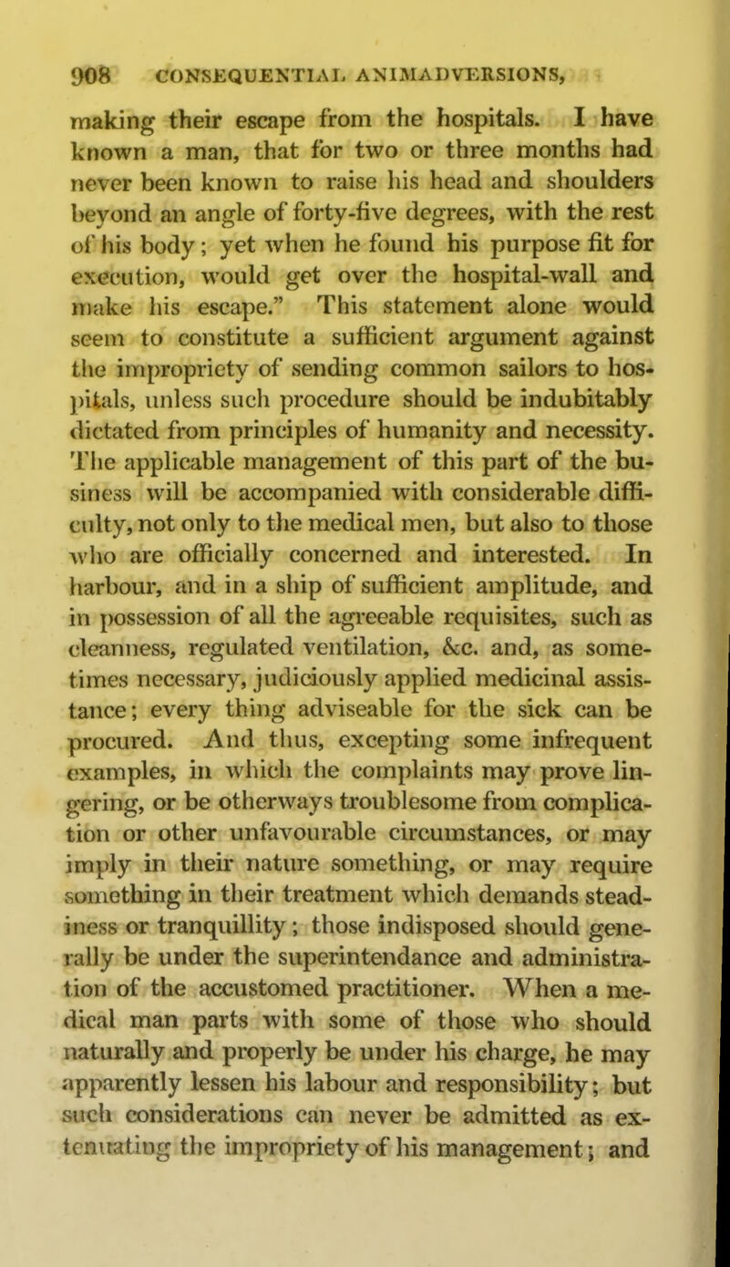 making their escape from the hospitals. I have known a man, that for two or three months had never been known to raise his head and shoulders beyond an angle of forty-five degrees, with the rest of his body; yet when he found his purpose fit for execution, would get over the hospital-wall and make his escape. This statement alone would seem to constitute a sufficient argument against the impropriety of sending common sailors to hos- j)ifcals, unless such procedure should be indubitably dictated from principles of humanity and necessity. Tlie applicable management of this part of the bu- siness will be accompanied with considerable diffi- culty, not only to the medical men, but also to those who are officially concerned and interested. In harbour, and in a ship of sufficient amplitude, and in possession of all the agreeable requisites, such as cleanness, regulated ventilation, &;c. and, as some- times necessary, judiciously applied medicinal assis- tance; every thing adviseable for the sick can be procured. And thus, excepting some infrequent examples, in which the complaints may prove lin- gering, or be otiierways troublesome from complica- tion or other unfavourable circumstances, or may imply in their nature something, or may require something in their treatment which demands stead- iness or tranquillity; those indisposed should gene- rally be under the superintendance and administra- tion of the accustomed practitioner. When a me- dical man parts with some of those who should naturally and properly be under his charge, he may apparently lessen his labour and responsibility; but sucli considerations can never be admitted as ex- tenuating the impropriety of his management; and