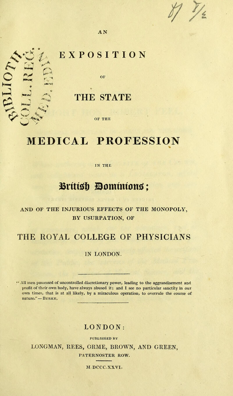 EXPOSITION OF THE STATE OF THE MEDICAL PROFESSION % IN THE British Bmmmmtsj; AND OF THE INJURIOUS EFFECTS OF THE MONOPOLY, BY USURPATION, OF THE ROYAL COLLEGE OF PHYSICIANS IN LONDON. .4' r1 '/a 'K o jmmm «* )IMkW *1? £ **-*<* w “All men possessed of uncontrolled discretionary power, leading to the aggrandisement and profit of their own body, have always abused it; and I see no particular sanctity in our own times, that is at all likely, by a miraculous operation, to overrule the course of nature.” — Burke. LONDON: PUBLISHED BY LONGMAN, REES, ORME, BROWN, AND GREEN, PATERNOSTER ROW. M DCCC-XXVI.