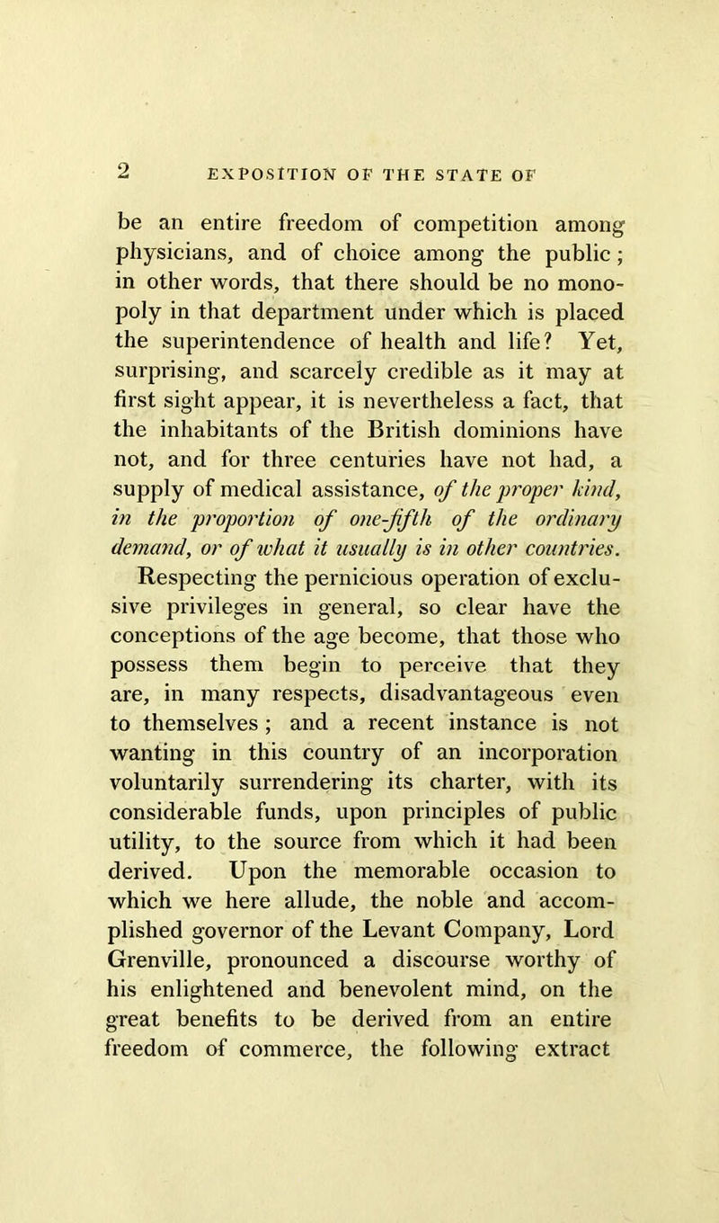 be an entire freedom of competition among physicians, and of choice among the public; in other words, that there should be no mono- poly in that department under which is placed the superintendence of health and life? Yet, surprising, and scarcely credible as it may at first sight appear, it is nevertheless a fact, that the inhabitants of the British dominions have not, and for three centuries have not had, a supply of medical assistance, of the proper kind, in the proportion of one-fifth of the ordinary demand, or of what it usually is in other countries. Respecting the pernicious operation of exclu- sive privileges in general, so clear have the conceptions of the age become, that those who possess them begin to perceive that they are, in many respects, disadvantageous even to themselves; and a recent instance is not wanting in this country of an incorporation voluntarily surrendering its charter, with its considerable funds, upon principles of public utility, to the source from which it had been derived. Upon the memorable occasion to which we here allude, the noble and accom- plished governor of the Levant Company, Lord Grenville, pronounced a discourse worthy of his enlightened and benevolent mind, on the great benefits to be derived from an entire freedom of commerce, the following extract