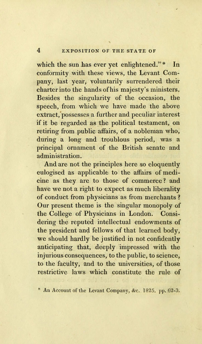 which the sun has ever yet enlightened.”* In conformity with these views, the Levant Com- pany, last year, voluntarily surrendered their charter into the hands of his majesty’s ministers. Besides the singularity of the occasion, the speech, from which we have made the above extract, possesses a further and peculiar interest if it be regarded as the political testament, on retiring from public affairs, of a nobleman who, during a long and troublous period, was a principal ornament of the British senate and administration. And are not the principles here so eloquently eulogised as applicable to the affairs of medi- cine as they are to those of commerce? and have we not a right to expect as much liberality of conduct from physicians as from merchants ? Our present theme is the singular monopoly of the College of Physicians in London. Consi- dering the reputed intellectual endowments of the president and fellows of that learned body, we should hardly be justified in not confidently anticipating that, deeply impressed with the injurious consequences, to the public, to science, to the faculty, and to the universities, of those restrictive laws which constitute the rule of * An Account of the Levant Company, &c. 1825. pp. 62-3.