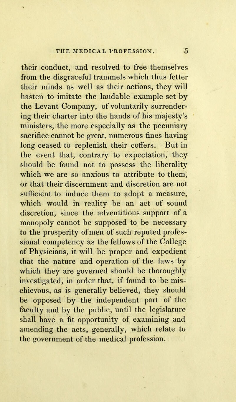 their conduct, and resolved to free themselves from the disgraceful trammels which thus fetter their minds as well as their actions, they will hasten to imitate the laudable example set by the Levant Company, of voluntarily surrender- ing their charter into the hands of his majesty’s ministers, the more especially as the pecuniary sacrifice cannot be great, numerous fines having- long ceased to replenish their coffers. But in the event that, contrary to expectation, they should be found not to possess the liberality which we are so anxious to attribute to them, or that their discernment and discretion are not sufficient to induce them to adopt a measure, which would in reality be an act of sound discretion, since the adventitious support of a monopoly cannot be supposed to be necessary to the prosperity of men of such reputed profes- sional competency as the fellows of the College of Physicians, it will be proper and expedient that the nature and operation of the laws by which they are governed should be thoroughly investigated, in order that, if found to be mis- chievous, as is generally believed, they should be opposed by the independent part of the faculty and by the public, until the legislature shall have a fit opportunity of examining and amending the acts, generally, which relate to the government of the medical profession.