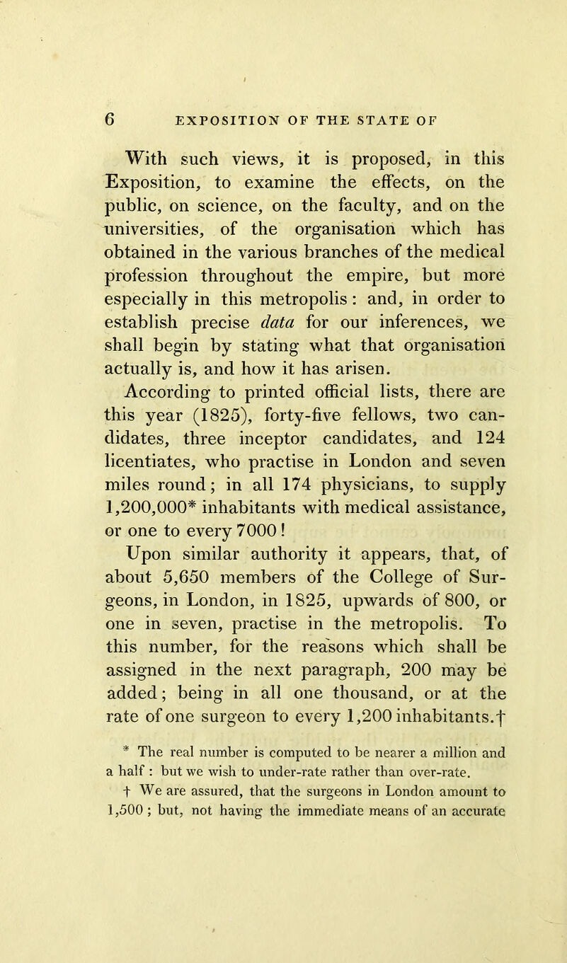 With such views, it is proposed, in this Exposition, to examine the effects, on the public, on science, on the faculty, and on the universities, of the organisation which has obtained in the various branches of the medical profession throughout the empire, but more especially in this metropolis: and, in order to establish precise data for our inferences, we shall begin by stating what that organisation actually is, and how it has arisen. According to printed official lists, there are this year (1825), forty-five fellows, two can- didates, three inceptor candidates, and 124 licentiates, who practise in London and seven miles round; in all 174 physicians, to supply 1,200,000* inhabitants with medical assistance, or one to every 7000 ! Upon similar authority it appears, that, of about 5,650 members of the College of Sur- geons, in London, in 1825, upwards of 800, or one in seven, practise in the metropolis. To this number, for the reasons which shall be assigned in the next paragraph, 200 may be added; being in all one thousand, or at the rate of one surgeon to every 1,200 inhabitants.! * The real number is computed to be nearer a million and a half : but we wish to under-rate rather than over-rate. t We are assured, that the surgeons in London amount to 1,500 ; but, not having the immediate means of an accurate