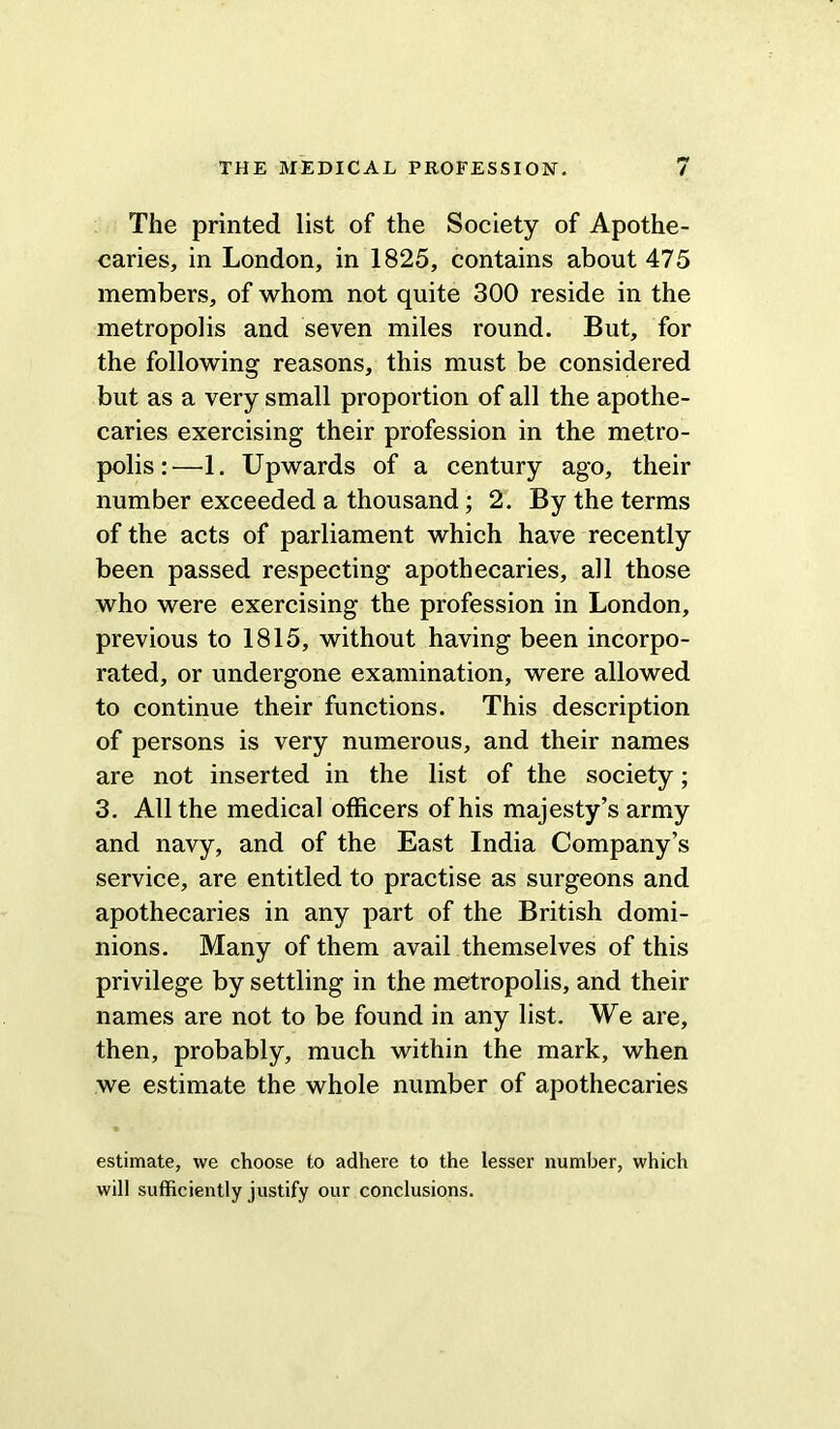 The printed list of the Society of Apothe- caries, in London, in 1825, contains about 475 members, of whom not quite 300 reside in the metropolis and seven miles round. But, for the following reasons, this must be considered but as a very small proportion of all the apothe- caries exercising their profession in the metro- polis:—1. Upwards of a century ago, their number exceeded a thousand; 2. By the terms of the acts of parliament which have recently been passed respecting apothecaries, all those who were exercising the profession in London, previous to 1815, without having been incorpo- rated, or undergone examination, were allowed to continue their functions. This description of persons is very numerous, and their names are not inserted in the list of the society; 3. All the medical officers of his majesty’s army and navy, and of the East India Company’s service, are entitled to practise as surgeons and apothecaries in any part of the British domi- nions. Many of them avail themselves of this privilege by settling in the metropolis, and their names are not to be found in any list. We are, then, probably, much within the mark, when we estimate the whole number of apothecaries estimate, we choose to adhere to the lesser number, which will sufficiently justify our conclusions.