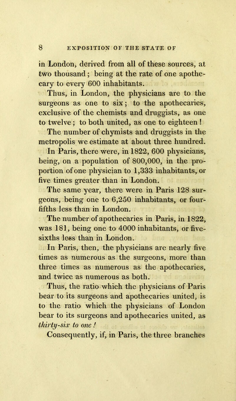 in London, derived from all of these sources, at two thousand; being at the rate of one apothe- cary to every 600 inhabitants. Thus, in London, the physicians are to the surgeons as one to six; to the apothecaries, exclusive of the chemists and druggists, as one to twelve; to both united, as one to eighteen ! The number of chymists and druggists in the metropolis we estimate at about three hundred. In Paris, there were, in 1822, 600 physicians, being, on a population of 800,000, in the pro- portion of one physician to 1,333 inhabitants, or five times greater than in London. The same year, there were in Paris 128 sur- geons, being one to 6,250 inhabitants, or four- fifths less than in London. The number of apothecaries in Paris, in 1822, was 181, being one to 4000 inhabitants, or five- sixths less than in London. In Paris, then, the physicians are nearly five times as numerous as the surgeons, more than three times as numerous as the apothecaries, and twice as numerous as both. Thus, the ratio which the physicians of Paris bear to its surgeons and apothecaries united, is to the ratio which the physicians of London bear to its surgeons and apothecaries united, as thirty-six to one ! Consequently, if, in Paris, the three branches
