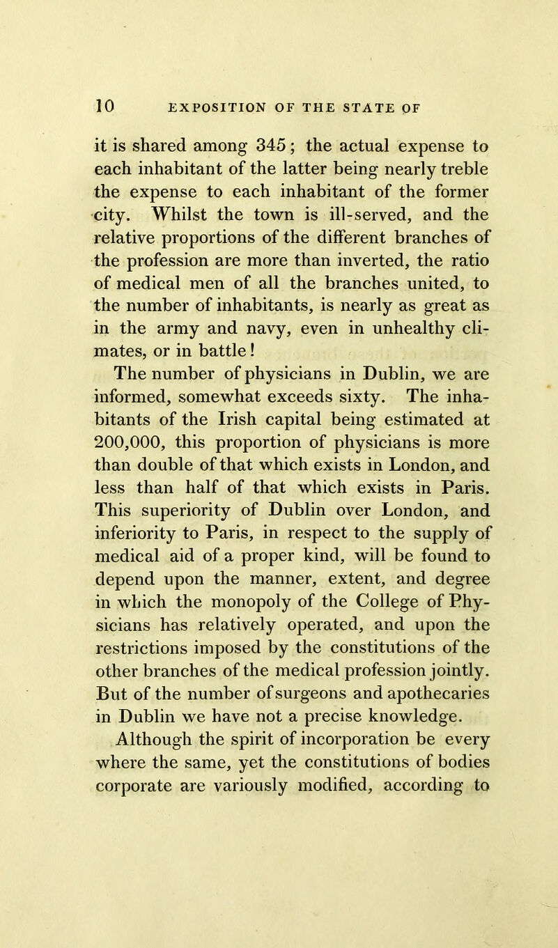 it is shared among 345; the actual expense to each inhabitant of the latter being nearly treble the expense to each inhabitant of the former city. Whilst the town is ill-served, and the relative proportions of the different branches of the profession are more than inverted, the ratio of medical men of all the branches united, to the number of inhabitants, is nearly as great as in the army and navy, even in unhealthy cli- mates, or in battle! The number of physicians in Dublin, we are informed, somewhat exceeds sixty. The inha- bitants of the Irish capital being estimated at 200,000, this proportion of physicians is more than double of that which exists in London, and less than half of that which exists in Paris. This superiority of Dublin over London, and inferiority to Paris, in respect to the supply of medical aid of a proper kind, will be found to depend upon the manner, extent, and degree in which the monopoly of the College of Phy- sicians has relatively operated, and upon the restrictions imposed by the constitutions of the other branches of the medical profession jointly. But of the number of surgeons and apothecaries in Dublin we have not a precise knowledge. Although the spirit of incorporation be every where the same, yet the constitutions of bodies corporate are variously modified, according to