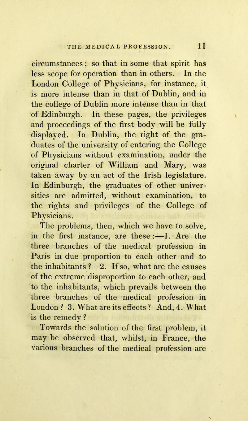 circumstances; so that in some that spirit has less scope for operation than in others. In the London College of Physicians, for instance, it is more intense than in that of Dublin, and in the college of Dublin more intense than in that of Edinburgh. In these pages, the privileges and proceedings of the first body will be fully displayed. In Dublin, the right of the gra- duates of the university of entering the College of Physicians without examination, under the original charter of William and Mary, was taken away by an act of the Irish legislature. In Edinburgh, the graduates of other univer- sities are admitted, without examination, to the rights and privileges of the College of Physicians. The problems, then, which we have to solve, in the first instance, are these:—1. Are the three branches of the medical profession in Paris in due proportion to each other and to the inhabitants ? 2. If so, what are the causes of the extreme disproportion to each other, and to the inhabitants, which prevails between the three branches of the medical profession in London ? 3. What are its effects ? And, 4. What is the remedy ? Towards the solution of the first problem, it may be observed that, whilst, in France, the various branches of the medical profession are