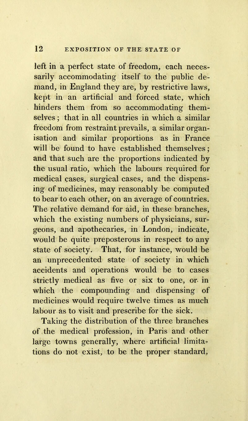 left in a perfect state of freedom, each neces- sarily accommodating itself to the public de- mand, in England they are, by restrictive laws, kept in an artificial and forced state, which hinders them from so accommodating them- selves ; that in all countries in which a similar freedom from restraint prevails, a similar organ- isation and similar proportions as in France will be found to have established themselves; and that such are the proportions indicated by the usual ratio, which the labours required for medical cases, surgical cases, and the dispens- ing of medicines, may reasonably be computed to bear to each other, on an average of countries. The relative demand for aid, in these branches, which the existing numbers of physicians, sur- geons, and apothecaries, in London, indicate, would be quite preposterous in respect to any state of society. That, for instance, would be an unprecedented state of society in which accidents and operations would be to cases strictly medical as five or six to one, or- in which the compounding and dispensing of medicines would require twelve times as much labour as to visit and prescribe for the sick. Taking the distribution of the three branches of the medical profession, in Paris and other large towns generally, where artificial limita- tions do not exist, to be the proper standard,