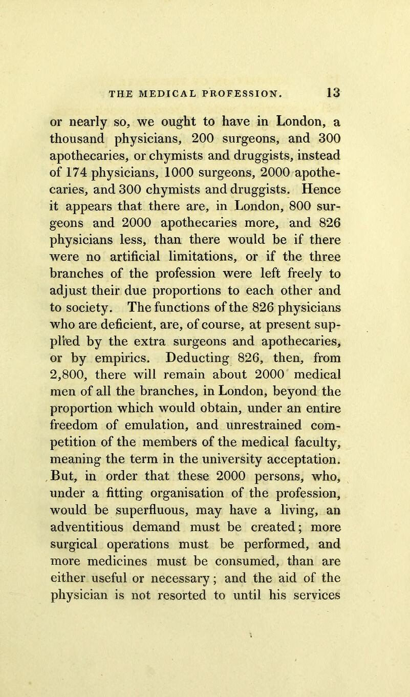or nearly so, we ought to have in London, a thousand physicians, 200 surgeons, and 300 apothecaries, or chymists and druggists, instead of 174 physicians, 1000 surgeons, 2000 apothe- caries, and 300 chymists and druggists. Hence it appears that there are, in London, 800 sur- geons and 2000 apothecaries more, and 826 physicians less, than there would be if there were no artificial limitations, or if the three branches of the profession were left freely to adjust their due proportions to each other and to society. The functions of the 826 physicians who are deficient, are, of course, at present sup- plied by the extra surgeons and apothecaries, or by empirics. Deducting 826, then, from 2,800, there will remain about 2000 medical men of all the branches, in London, beyond the proportion which would obtain, under an entire freedom of emulation, and unrestrained com- petition of the members of the medical faculty, meaning the term in the university acceptation. But, in order that these 2000 persons, who, under a fitting organisation of the profession, would be superfluous, may have a living, an adventitious demand must be created; more surgical operations must be performed, and more medicines must be consumed, than are either useful or necessary; and the aid of the physician is not resorted to until his services