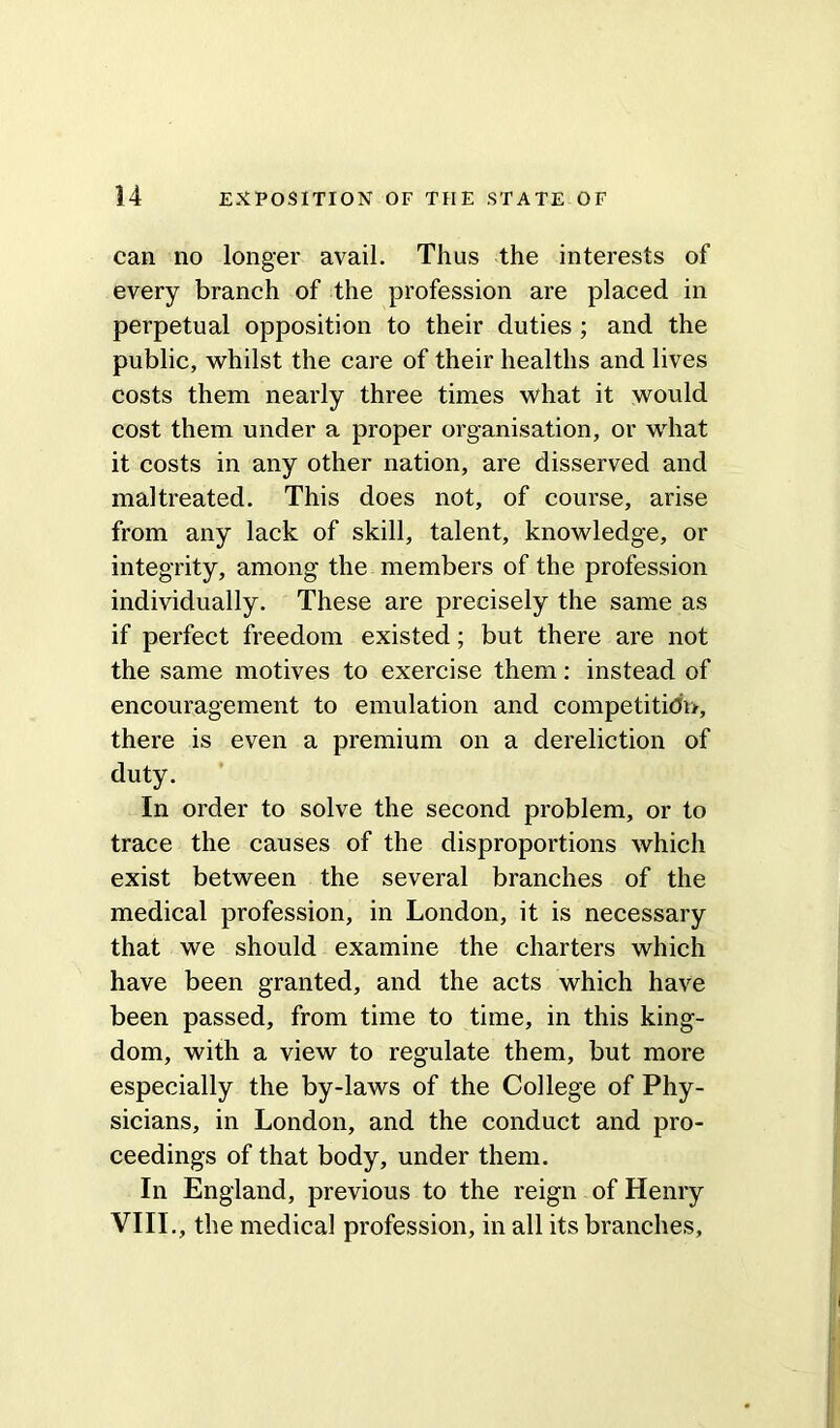 can no longer avail. Thus the interests of every branch of the profession are placed in perpetual opposition to their duties ; and the public, whilst the care of their healths and lives costs them nearly three times what it would cost them under a proper organisation, or what it costs in any other nation, are disserved and maltreated. This does not, of course, arise from any lack of skill, talent, knowledge, or integrity, among the members of the profession individually. These are precisely the same as if perfect freedom existed; but there are not the same motives to exercise them: instead of encouragement to emulation and competition, there is even a premium on a dereliction of duty. In order to solve the second problem, or to trace the causes of the disproportions which exist between the several branches of the medical profession, in London, it is necessary that we should examine the charters which have been granted, and the acts which have been passed, from time to time, in this king- dom, with a view to regulate them, but more especially the by-laws of the College of Phy- sicians, in London, and the conduct and pro- ceedings of that body, under them. In England, previous to the reign of Henry VIII., the medical profession, in all its branches,