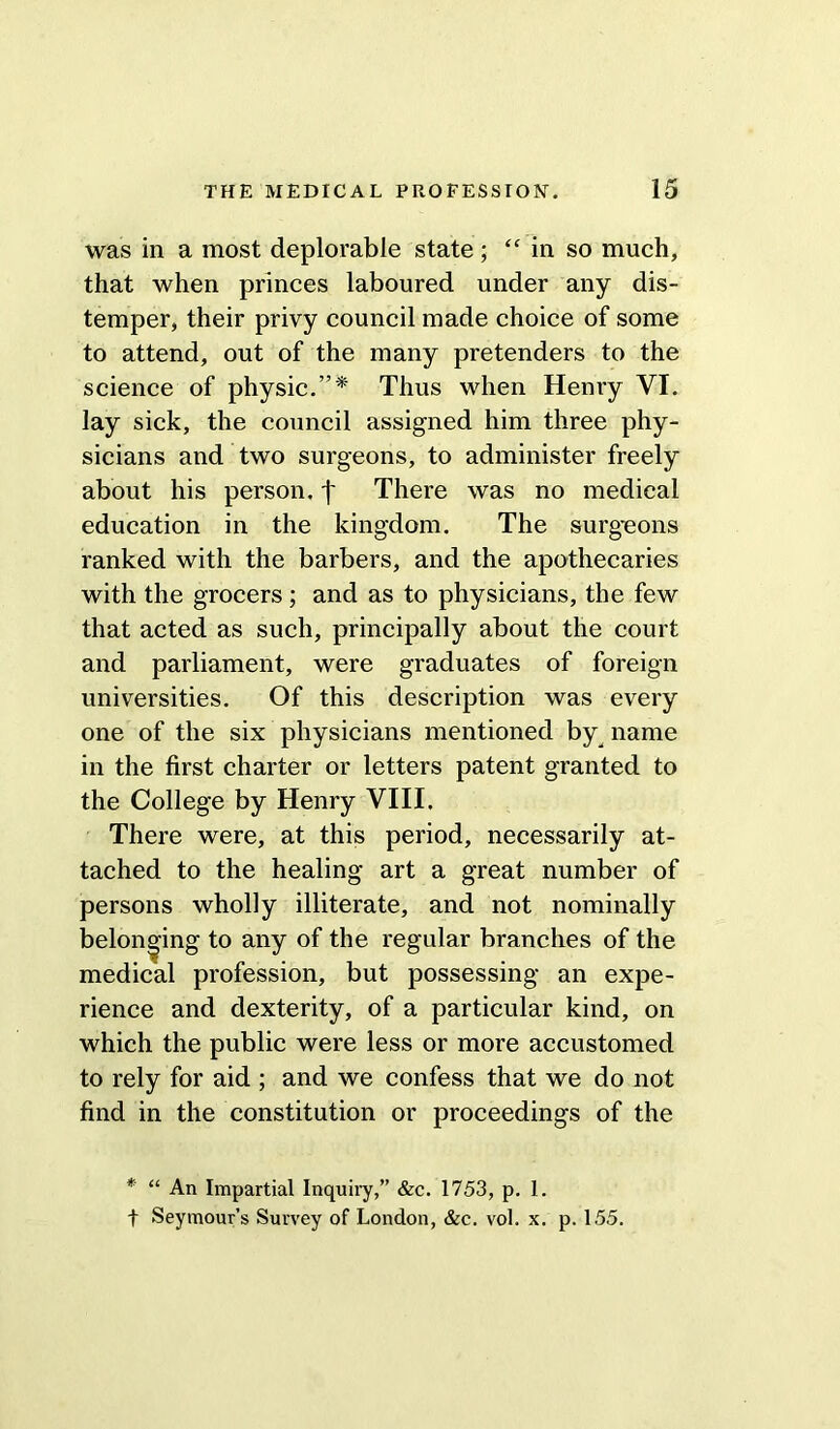 was in a most deplorable state ; “in so much, that when princes laboured under any dis- temper, their privy council made choice of some to attend, out of the many pretenders to the science of physic.”* Thus when Henry VI. lay sick, the council assigned him three phy- sicians and two surgeons, to administer freely about his person, f There was no medical education in the kingdom. The surg-eons ranked with the barbers, and the apothecaries with the grocers; and as to physicians, the few that acted as such, principally about the court and parliament, were graduates of foreign universities. Of this description was every one of the six physicians mentioned by name in the first charter or letters patent granted to the College by Henry VIII, There were, at this period, necessarily at- tached to the healing art a great number of persons wholly illiterate, and not nominally belonging to any of the regular branches of the medical profession, but possessing an expe- rience and dexterity, of a particular kind, on which the public were less or more accustomed to rely for aid ; and we confess that we do not find in the constitution or proceedings of the * “ An Impartial Inquiry,” &c. 1753, p. 1. t Seymour’s Survey of London, &c. vol. x. p. 155.