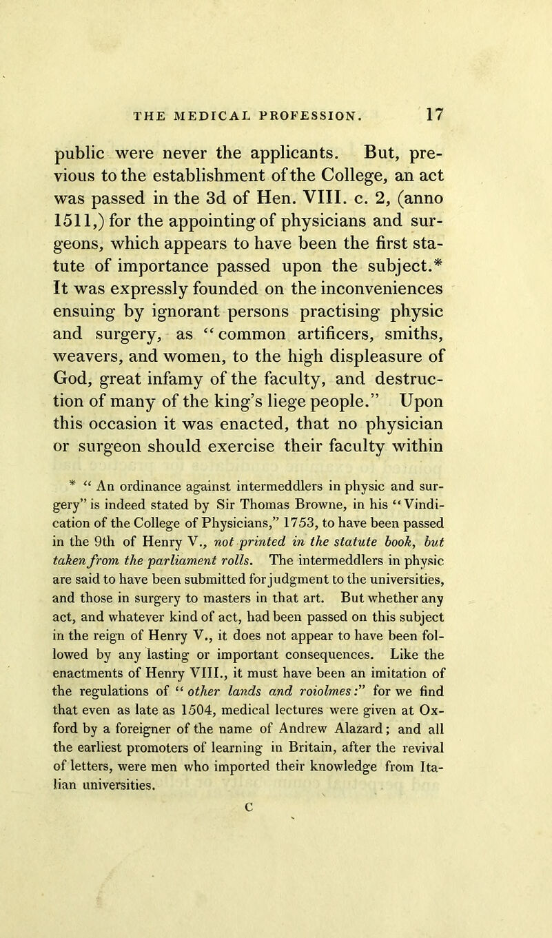 public were never the applicants. But, pre- vious to the establishment of the College, an act was passed in the 3d of Hen. VIII. c. 2, (anno 1511,) for the appointing of physicians and sur- geons, which appears to have been the first sta- tute of importance passed upon the subject.* It was expressly founded on the inconveniences ensuing by ignorant persons practising physic and surgery, as “ common artificers, smiths, weavers, and women, to the high displeasure of God, great infamy of the faculty, and destruc- tion of many of the king’s liege people.” Upon this occasion it was enacted, that no physician or surgeon should exercise their faculty within * “ An ordinance against intermeddlers in physic and sur- gery” is indeed stated by Sir Thomas Browne, in his “Vindi- cation of the College of Physicians,” 1753, to have been passed in the 9th of Henry V., not printed in the statute book, but taken from the parliament rolls. The intermeddlers in physic are said to have been submitted for judgment to the universities, and those in surgery to masters in that art. But whether any act, and whatever kind of act, had been passed on this subject in the reign of Henry V., it does not appear to have been fol- lowed by any lasting or important consequences. Like the enactments of Henry VIII., it must have been an imitation of the regulations of “other lands and roiolmes:” for we find that even as late as 1504, medical lectures were given at Ox- ford by a foreigner of the name of Andrew Alazard; and all the earliest promoters of learning in Britain, after the revival of letters, were men who imported their knowledge from Ita- lian universities. C