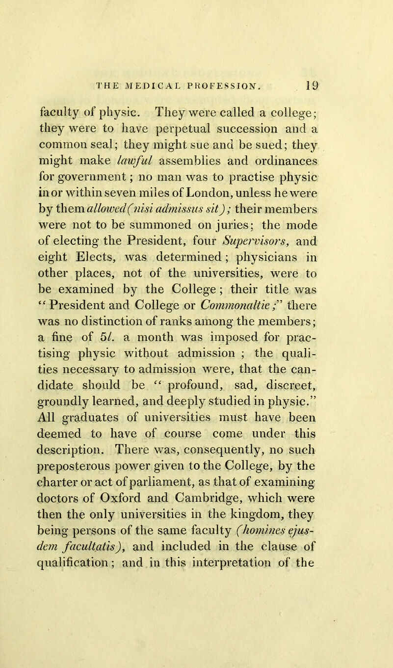 faculty of physic. They were called a college; they were to have perpetual succession and a common seal; they might sue and be sued; they might make lawful assemblies and ordinances for government; no man was to practise physic in or within seven miles of London, unless he were by them allowed (nisi admissus sit); their members were not to be summoned on juries; the mode of electing the President, four Supervisors, and eight Elects, was determined; physicians in other places, not of the universities, were to be examined by the College; their title was “President and College or Commonaltiethere was no distinction of ranks among the members; a fine of 51. a month was imposed for prac- tising physic without admission ; the quali- ties necessary to admission were, that the can- didate should be “ profound, sad, discreet, groundly learned, and deeply studied in physic.” All graduates of universities must have been deemed to have of course come under this description. There was, consequently, no such preposterous power given to the College, by the charter or act of parliament, as that of examining- doctors of Oxford and Cambridge, which were then the only universities in the kingdom, they being persons of the same faculty (homines ejus- dem facultatis), and included in the clause of qualification; and in this interpretation of the