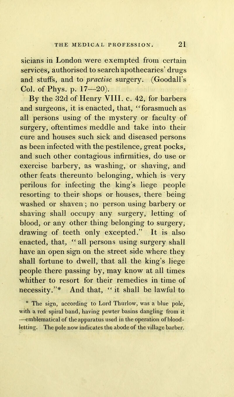 sicians in London were exempted from certain services, authorised to search apothecaries’ drugs and stuffs, and to practise surgery. (Goodall’s Coi. of Phys. p. 17—20). By the 32d of Henry VIII. c. 42, for barbers and surgeons, it is enacted, that, “forasmuch as all persons using of the mystery or faculty of surgery, oftentimes meddle and take into their cure and houses such sick and diseased persons as been infected with the pestilence, great pocks, and such other contagious infirmities, do use or exercise barbery, as washing, or shaving, and other feats thereunto belonging, which is very perilous for infecting the king’s liege people resorting to their shops or houses, there being washed or shaven; no person using barbery or shaving shall occupy any surgery, letting of blood, or any other thing belonging to surgery, drawing of teeth only excepted.” It is also enacted, that, “ all persons using surgery shall have an open sign on the street side where they shall fortune to dwell, that all the king’s liege people there passing by, may know at all times whither to resort for their remedies in time of necessity.”* And that, “ it shall be lawful to * The sign, according to Lord Thurlow, was a blue pole, with a red spiral band, having pewter basins dangling from it —emblematical of the apparatus used in the operation of blood- letting. The pole now indicates the abode of the village barber.
