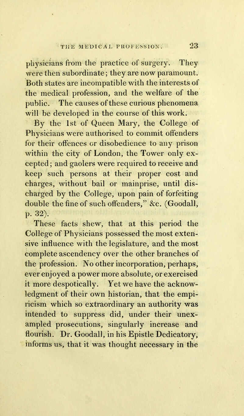 physicians from the practice of surgery. They were then subordinate; they are now paramount. Both states are incompatible with the interests of the medical profession, and the welfare of the public. The causes of these curious phenomena will be developed in the course of this work. By the 1st of Queen Mary, the College of Physicians were authorised to commit offenders for their offences or disobedience to any prison within the city of London, the Tower only ex- cepted ; and gaolers were required to receive and keep such persons at their proper cost and charges, without bail or mainprise, until dis- charged by the College, upon pain of forfeiting double the fine of such offenders,” &c. (Goodall, p. 32). These facts shew, that at this period the College of Physicians possessed the most exten- sive influence with the legislature, and the most complete ascendency over the other branches of the profession. No other incorporation, perhaps, ever enjoyed a power more absolute, or exercised it more despotically. Yet we have the acknow- ledgment of their own historian, that the empi- ricism which so extraordinary an authority was intended to suppress did, under their unex- ampled prosecutions, singularly increase and flourish. Dr. Goodall, in his Epistle Dedicatory, informs us, that it was thought necessary in the