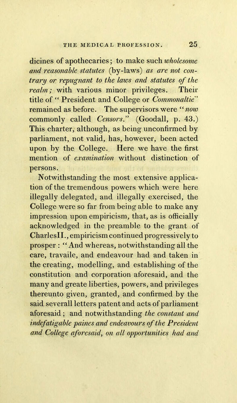 dicines of apothecaries; to make such wholesome and reasonable statutes (by-laws) as are not con- trary or repugnant to the laws and statutes of the realm; with various minor privileges. Their title of “ President and College or Commonaltie” remained as before. The supervisors were “ now commonly called Censors.'” (Goodall, p. 43.) This charter, although, as being unconfirmed by parliament, not valid, has, however, been acted upon by the College. Here we have the first mention of examination without distinction of persons. Notwithstanding the most extensive applica- tion of the tremendous powers which were here illegally delegated, and illegally exercised, the College were so far from being able to make any impression upon empiricism, that, as is officially acknowledged in the preamble to the grant of CharlesII., empiricism continued progressively to prosper : “And whereas, notwithstanding all the care, travaile, and endeavour had and taken in the creating, modelling, and establishing of the constitution and corporation aforesaid, and the many and greate liberties, powers, and privileges thereunto given, granted, and confirmed by the said severall letters patent and acts of parliament aforesaid ; and notwithstanding the constant and indefatigable paines and endeavours of the President and College aforesaid, on all opportunities had and