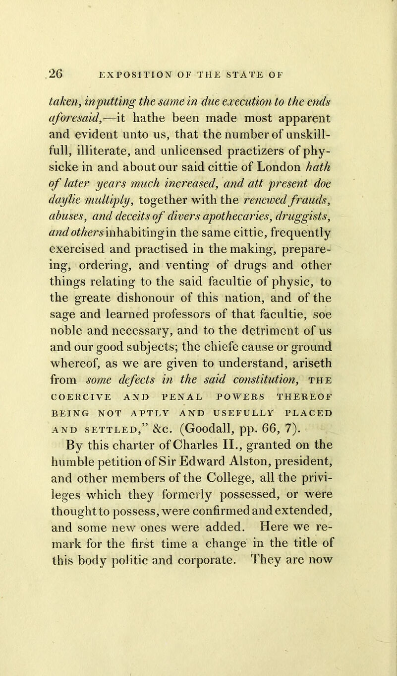 taken, inputting the same in due execution to the ends aforesaid,—it hathe been made most apparent and evident unto us, that the number of unskill- full, illiterate, and unlicensed practizers of phy- sicke in and about our said cittie of London hath of later years much increased, and att present doe daylie multiply, together with the renewed frauds, abuses, and deceits of divers apothecaries, druggists, and others inhabiting in the same cittie, frequently exercised and practised in the making, prepar- ing, ordering, and venting of drugs and other things relating to the said facultie of physic, to the greate dishonour of this nation, and of the sage and learned professors of that facultie, soe noble and necessary, and to the detriment of us and our good subjects; the chiefe cause or ground whereof, as we are given to understand, ariseth from some defects in the said constitution, the COERCIVE AND PENAL POWERS THEREOF BEING NOT APTLY AND USEFULLY PLACED and settled,” &c. (Goodall, pp. 66, 7). By this charter of Charles II., granted on the humble petition of Sir Edward Alston, president, and other members of the College, all the privi- leges which they formerly possessed, or were thought to possess, were confirmed and extended, and some new ones were added. Here we re- mark for the first time a change in the title of this body politic and corporate. They are now