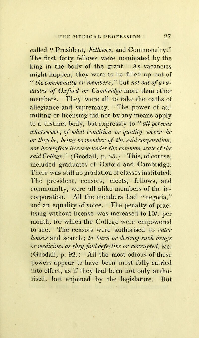 called “ President, Fellowes, and Commonalty.” The first forty fellows were nominated by the king in the body of the grant. As vacancies might happen, they were to be filled up out of “ the commonalty or membersbut not out of gra- duates of Oxford or Cambridge more than other members. They were all to take the oaths of allegiance and supremacy. The power of ad- mitting or licensing did not by any means apply to a distinct body, but expressly to “ all persons whatsoever, of what condition or quality soever he or they be, being no member of the said corporation, nor heretofore licensed under the common seale of the said College.” (Goodall, p. 85.) This, of course, included graduates of Oxford and Cambridge. There was still no gradation of classes instituted. The president, censors, elects, fellows, and commonalty, were all alike members of the in- corporation. All the members had “negotia,” and an equality of voice. The penalty of prac- tising without license was increased to 10/. per month, for which the College were empowered to sue. The censors were authorised to enter houses and search ; to burn or destroy such drugs or medicines as they find defective or corrupted, & c. (Goodall, p. 92.) All the most odious of these powers appear to have been most fully carried into effect, as if they had been not only autho- rised, but enjoined by the legislature. But