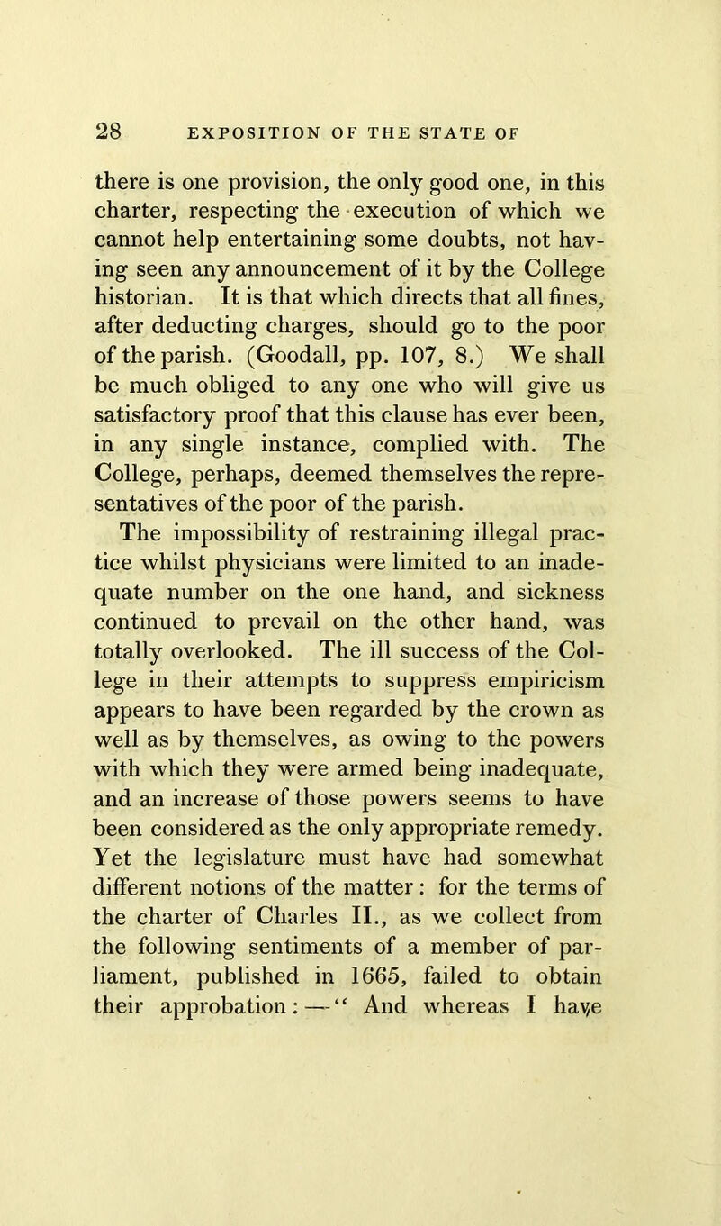 there is one provision, the only good one, in this charter, respecting the execution of which we cannot help entertaining some doubts, not hav- ing seen any announcement of it by the College historian. It is that which directs that all fines, after deducting charges, should go to the poor of the parish. (Goodall, pp. 107, 8.) We shall be much obliged to any one who will give us satisfactory proof that this clause has ever been, in any single instance, complied with. The College, perhaps, deemed themselves the repre- sentatives of the poor of the parish. The impossibility of restraining illegal prac- tice whilst physicians were limited to an inade- quate number on the one hand, and sickness continued to prevail on the other hand, was totally overlooked. The ill success of the Col- lege in their attempts to suppress empiricism appears to have been regarded by the crown as well as by themselves, as owing to the powers with which they were armed being inadequate, and an increase of those powers seems to have been considered as the only appropriate remedy. Yet the legislature must have had somewhat different notions of the matter : for the terms of the charter of Charles II., as we collect from the following sentiments of a member of par- liament, published in 1665, failed to obtain their approbation:—“ And whereas I havje