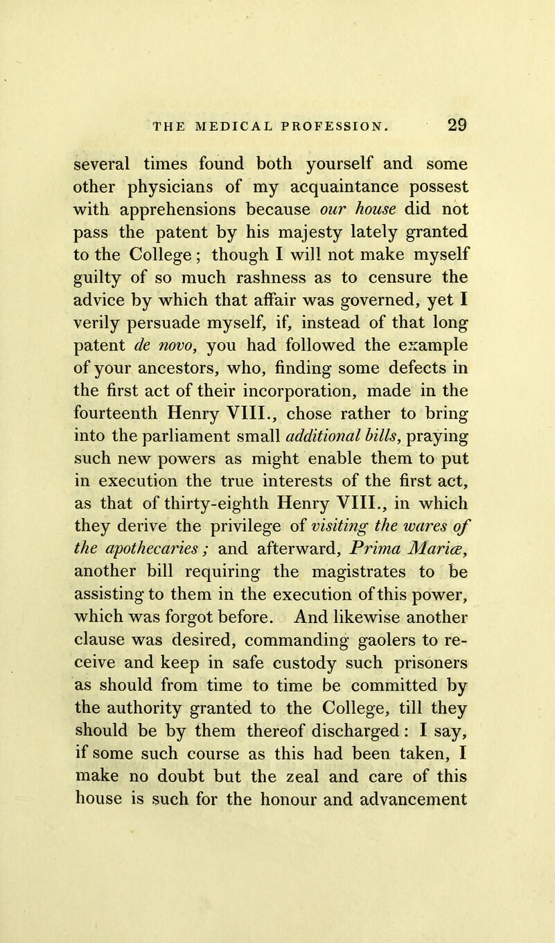 several times found both yourself and some other physicians of my acquaintance possest with apprehensions because our house did not pass the patent by his majesty lately granted to the College ; though I will not make myself guilty of so much rashness as to censure the advice by which that affair was governed, yet I verily persuade myself, if, instead of that long patent de novo, you had followed the example of your ancestors, who, finding some defects in the first act of their incorporation, made in the fourteenth Henry VIII., chose rather to bring into the parliament small additional bills, praying such new powers as might enable them to put in execution the true interests of the first act, as that of thirty-eighth Henry VIII., in which they derive the privilege of visiting the wares of the apothecaries ; and afterward, Prima Maries, another bill requiring the magistrates to be assisting to them in the execution of this power, which was forgot before. And likewise another clause was desired, commanding gaolers to re- ceive and keep in safe custody such prisoners as should from time to time be committed by the authority granted to the College, till they should be by them thereof discharged: I say, if some such course as this had been taken, I make no doubt but the zeal and care of this house is such for the honour and advancement