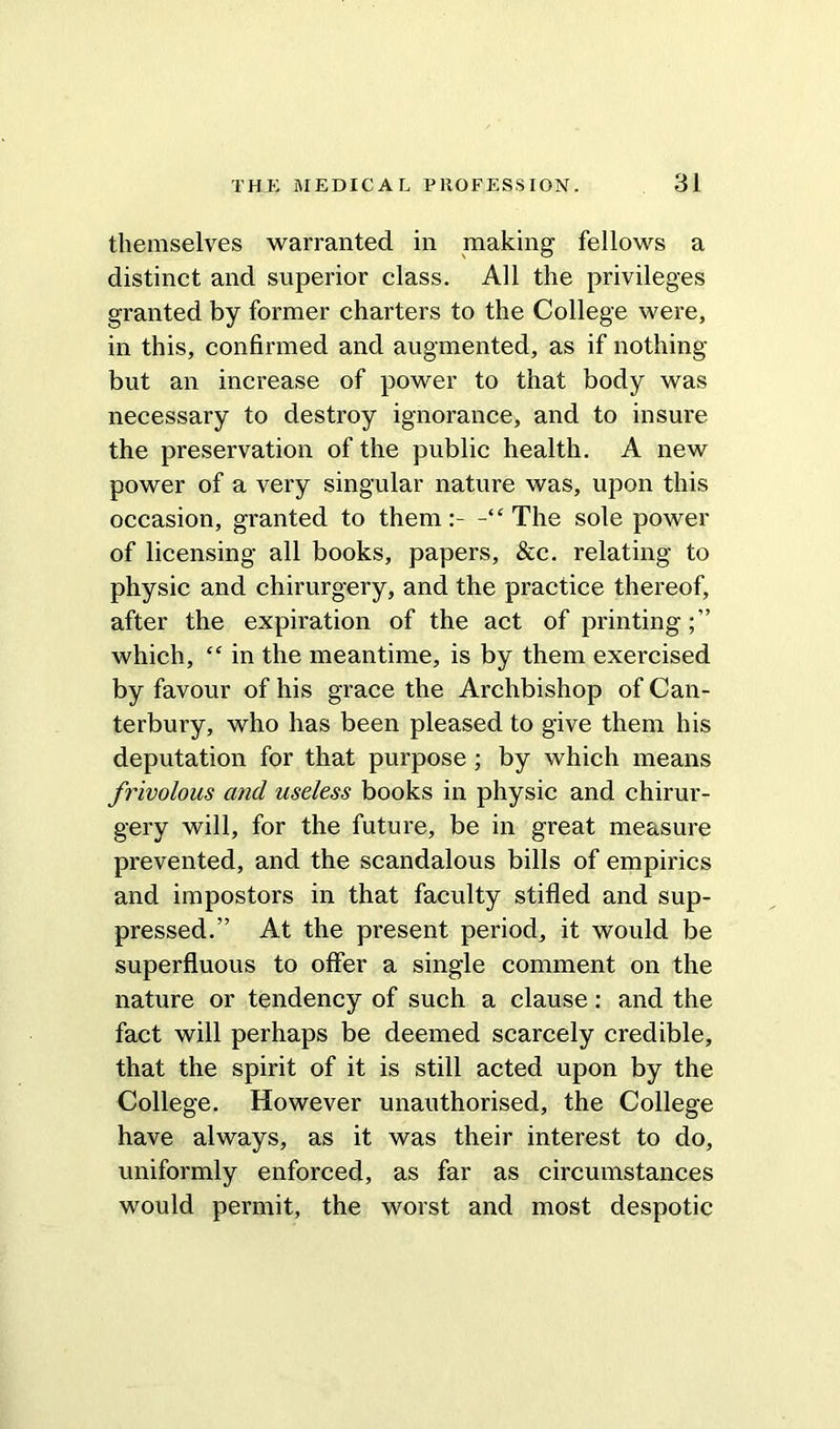 themselves warranted in making fellows a distinct and superior class. All the privileges granted by former charters to the College were, in this, confirmed and augmented, as if nothing but an increase of power to that body was necessary to destroy ignorance, and to insure the preservation of the public health. A new power of a very singular nature was, upon this occasion, granted to them:- -“The sole power of licensing all books, papers, &c. relating to physic and chirurgery, and the practice thereof, after the expiration of the act of printing which, “ in the meantime, is by them exercised by favour of his grace the Archbishop of Can- terbury, who has been pleased to give them his deputation for that purpose ; by which means frivolous and useless books in physic and chirur- gery will, for the future, be in great measure prevented, and the scandalous bills of empirics and impostors in that faculty stifled and sup- pressed.” At the present period, it would be superfluous to offer a single comment on the nature or tendency of such a clause: and the fact will perhaps be deemed scarcely credible, that the spirit of it is still acted upon by the College. However unauthorised, the College have always, as it was their interest to do, uniformly enforced, as far as circumstances would permit, the worst and most despotic