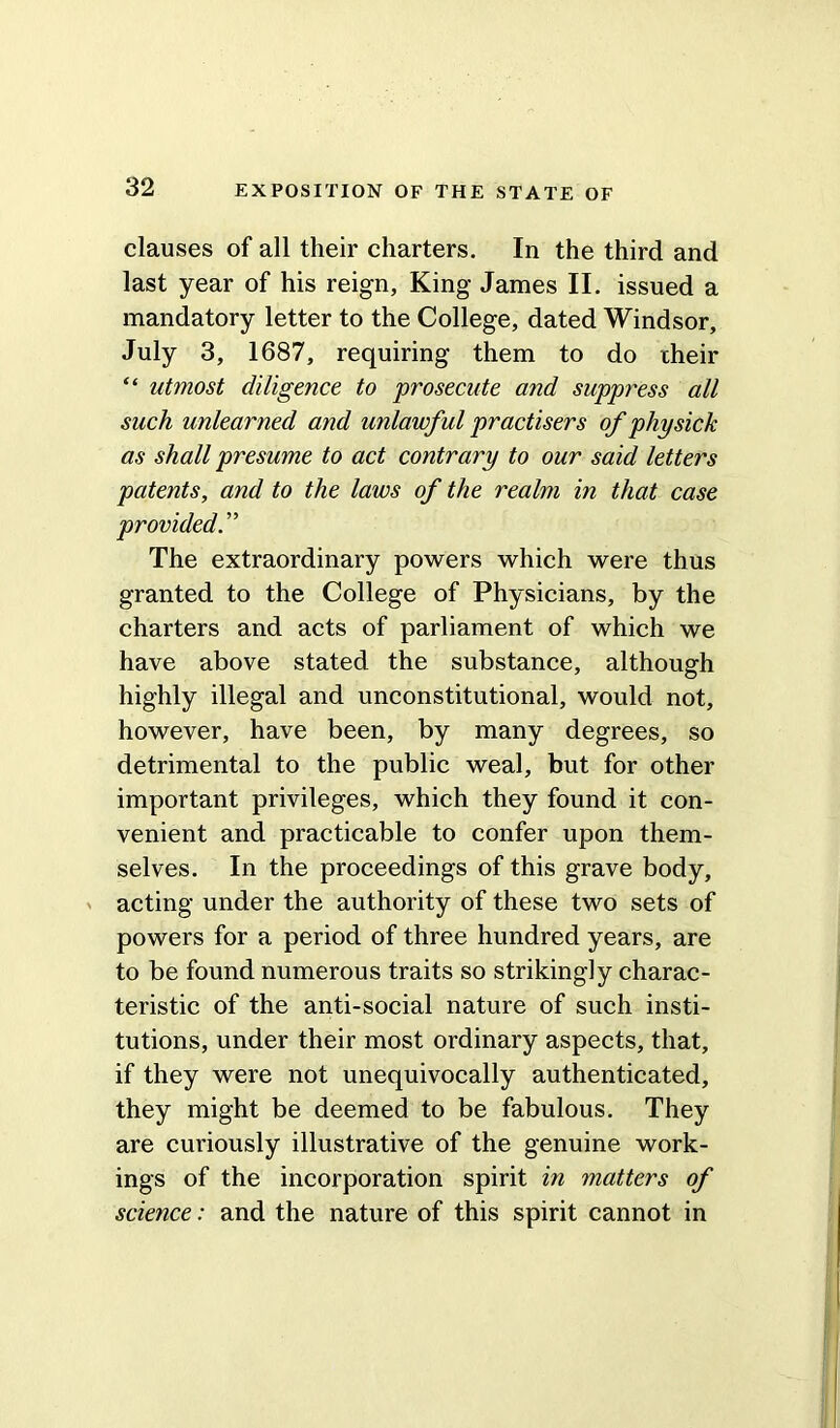 clauses of all their charters. In the third and last year of his reign. King James II. issued a mandatory letter to the College, dated Windsor, July 3, 1687, requiring them to do cheir “ utmost diligence to prosecute and suppress all such unlearned and unlawful practisers of physick as shall presume to act contrary to our said letters patents, and to the laws of the realm in that case provided. ” The extraordinary powers which were thus granted to the College of Physicians, by the charters and acts of parliament of which we have above stated the substance, although highly illegal and unconstitutional, would not, however, have been, by many degrees, so detrimental to the public weal, but for other important privileges, which they found it con- venient and practicable to confer upon them- selves. In the proceedings of this grave body, acting under the authority of these two sets of powers for a period of three hundred years, are to be found numerous traits so strikingly charac- teristic of the anti-social nature of such insti- tutions, under their most ordinary aspects, that, if they were not unequivocally authenticated, they might be deemed to be fabulous. They are curiously illustrative of the genuine work- ings of the incorporation spirit in matters of science: and the nature of this spirit cannot in