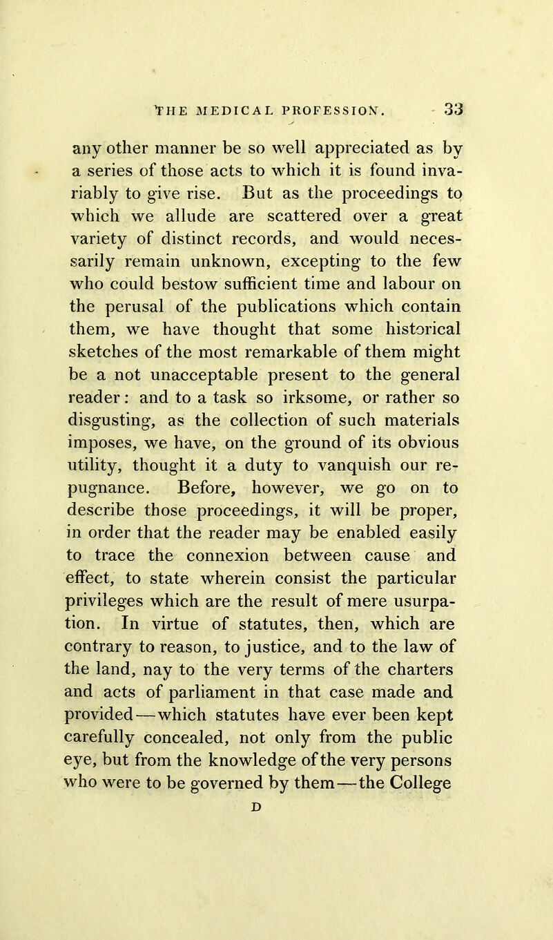 any other manner be so well appreciated as by a series of those acts to which it is found inva- riably to give rise. But as the proceedings to which we allude are scattered over a great variety of distinct records, and would neces- sarily remain unknown, excepting to the few who could bestow sufficient time and labour on the perusal of the publications which contain them, we have thought that some historical sketches of the most remarkable of them might be a not unacceptable present to the general reader: and to a task so irksome, or rather so disgusting, as the collection of such materials imposes, we have, on the ground of its obvious utility, thought it a duty to vanquish our re- pugnance. Before, however, we go on to describe those proceedings, it will be proper, in order that the reader may be enabled easily to trace the connexion between cause and effect, to state wherein consist the particular privileges which are the result of mere usurpa- tion. In virtue of statutes, then, which are contrary to reason, to justice, and to the law of the land, nay to the very terms of the charters and acts of parliament in that case made and provided—which statutes have ever been kept carefully concealed, not only from the public eye, but from the knowledge of the very persons who were to be governed by them—the College D