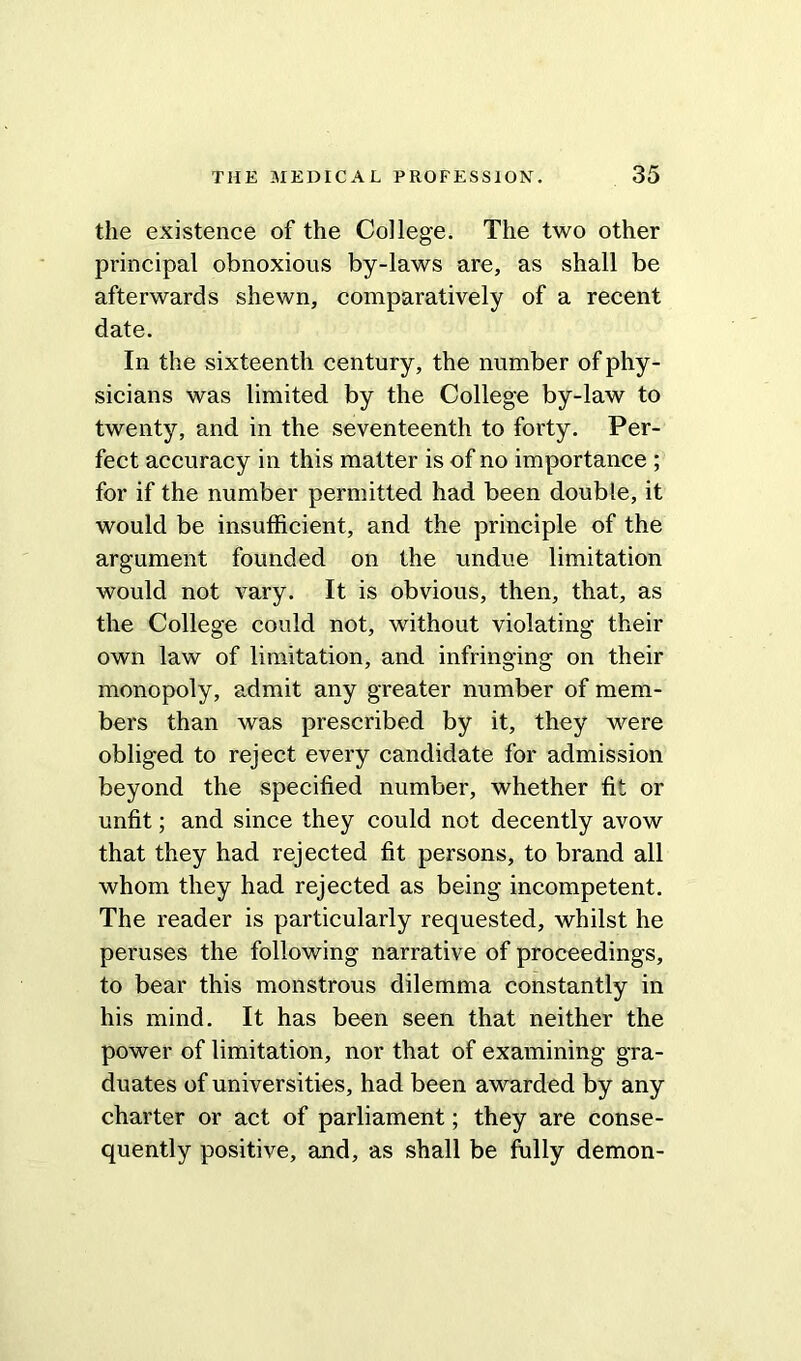 the existence of the College. The two other principal obnoxious by-laws are, as shall be afterwards shewn, comparatively of a recent date. In the sixteenth century, the number of phy- sicians was limited by the College by-law to twenty, and in the seventeenth to forty. Per- fect accuracy in this matter is of no importance ; for if the number permitted had been double, it would be insufficient, and the principle of the argument founded on the undue limitation would not vary. It is obvious, then, that, as the College could not, without violating their own law of limitation, and infringing on their monopoly, admit any greater number of mem- bers than was prescribed by it, they were obliged to reject every candidate for admission beyond the specified number, whether fit or unfit; and since they could not decently avow that they had rejected fit persons, to brand all whom they had rejected as being incompetent. The reader is particularly requested, whilst he peruses the following narrative of proceedings, to bear this monstrous dilemma constantly in his mind. It has been seen that neither the power of limitation, nor that of examining gra- duates of universities, had been awarded by any charter or act of parliament; they are conse- quently positive, and, as shall be fully demon-
